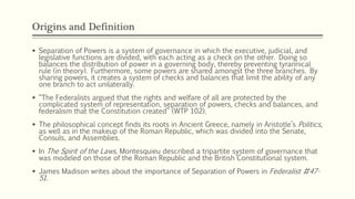 Origins and Definition
 Separation of Powers is a system of governance in which the executive, judicial, and
legislative functions are divided, with each acting as a check on the other. Doing so
balances the distribution of power in a governing body, thereby preventing tyrannical
rule (in theory). Furthermore, some powers are shared amongst the three branches. By
sharing powers, it creates a system of checks and balances that limit the ability of any
one branch to act unilaterally.
 “The Federalists argued that the rights and welfare of all are protected by the
complicated system of representation, separation of powers, checks and balances, and
federalism that the Constitution created” (WTP 102).
 The philosophical concept finds its roots in Ancient Greece, namely in Aristotle’s Politics,
as well as in the makeup of the Roman Republic, which was divided into the Senate,
Consuls, and Assemblies.
 In The Spirit of the Laws, Montesquieu described a tripartite system of governance that
was modeled on those of the Roman Republic and the British Constitutional system.
 James Madison writes about the importance of Separation of Powers in Federalist #47-
51.
 