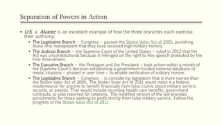 Separation of Powers in Action
 U.S. v. Alvarez is an excellent example of how the three branches each exercise
their authority:
 The Legislative Branch – Congress – passed the Stolen Valor Act of 2005, punishing
those who misrepresent that they have received high military honors.
 The Judicial Branch – the Supreme Court of the United States – ruled in 2012 that the
Act was unconstitutional because it infringed on the right to free speech protected by the
First Amendment.
 The Executive Branch – the Pentagon and the President – took action within a month of
the Supreme Court's decision establishing a government-funded national database of
medal citations – phased in over time – to enable verification of military honors.
 The Legislative Branch – Congress – is considering legislation that is more narrow than
the Stolen Valor Act of 2005. The Stolen Valor Act of 2011 would make it a federal
misdemeanor for anyone to benefit financially from false claims about military service,
records, or awards. That would include receiving health care benefits, government
contracts, or jobs reserved for veterans. The modified version of the law provides
punishments for those seeking to profit strictly from false military service. Follow the
progress of the Stolen Valor Act of 2011.
 