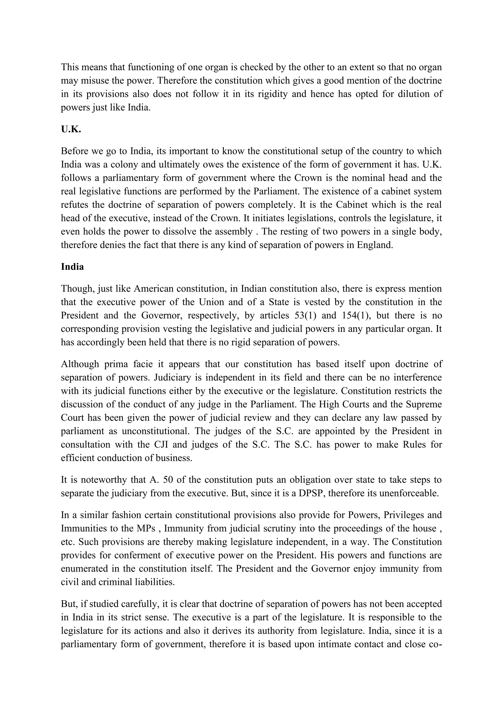 This means that functioning of one organ is checked by the other to an extent so that no organ
may misuse the power. Therefore the constitution which gives a good mention of the doctrine
in its provisions also does not follow it in its rigidity and hence has opted for dilution of
powers just like India.
U.K.
Before we go to India, its important to know the constitutional setup of the country to which
India was a colony and ultimately owes the existence of the form of government it has. U.K.
follows a parliamentary form of government where the Crown is the nominal head and the
real legislative functions are performed by the Parliament. The existence of a cabinet system
refutes the doctrine of separation of powers completely. It is the Cabinet which is the real
head of the executive, instead of the Crown. It initiates legislations, controls the legislature, it
even holds the power to dissolve the assembly . The resting of two powers in a single body,
therefore denies the fact that there is any kind of separation of powers in England.
India
Though, just like American constitution, in Indian constitution also, there is express mention
that the executive power of the Union and of a State is vested by the constitution in the
President and the Governor, respectively, by articles 53(1) and 154(1), but there is no
corresponding provision vesting the legislative and judicial powers in any particular organ. It
has accordingly been held that there is no rigid separation of powers.
Although prima facie it appears that our constitution has based itself upon doctrine of
separation of powers. Judiciary is independent in its field and there can be no interference
with its judicial functions either by the executive or the legislature. Constitution restricts the
discussion of the conduct of any judge in the Parliament. The High Courts and the Supreme
Court has been given the power of judicial review and they can declare any law passed by
parliament as unconstitutional. The judges of the S.C. are appointed by the President in
consultation with the CJI and judges of the S.C. The S.C. has power to make Rules for
efficient conduction of business.
It is noteworthy that A. 50 of the constitution puts an obligation over state to take steps to
separate the judiciary from the executive. But, since it is a DPSP, therefore its unenforceable.
In a similar fashion certain constitutional provisions also provide for Powers, Privileges and
Immunities to the MPs , Immunity from judicial scrutiny into the proceedings of the house ,
etc. Such provisions are thereby making legislature independent, in a way. The Constitution
provides for conferment of executive power on the President. His powers and functions are
enumerated in the constitution itself. The President and the Governor enjoy immunity from
civil and criminal liabilities.
But, if studied carefully, it is clear that doctrine of separation of powers has not been accepted
in India in its strict sense. The executive is a part of the legislature. It is responsible to the
legislature for its actions and also it derives its authority from legislature. India, since it is a
parliamentary form of government, therefore it is based upon intimate contact and close co-
 