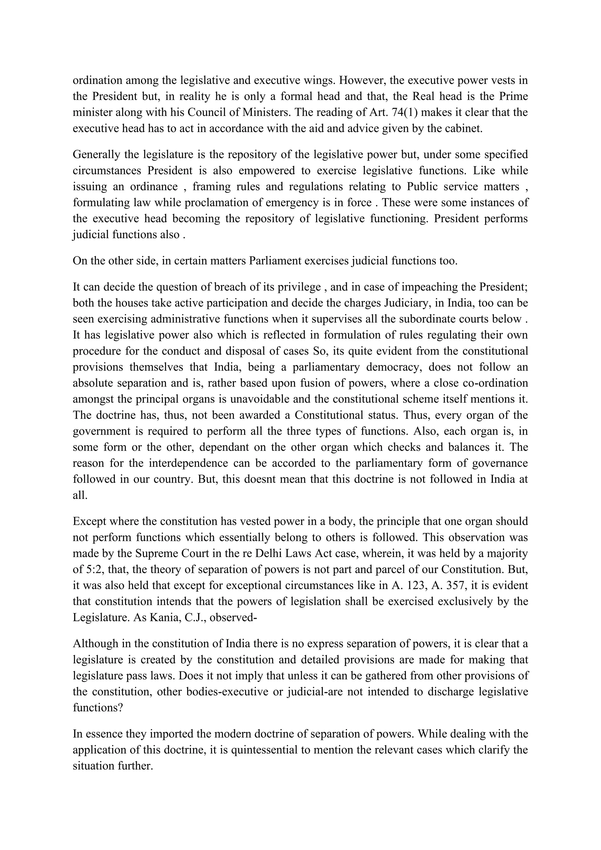 ordination among the legislative and executive wings. However, the executive power vests in
the President but, in reality he is only a formal head and that, the Real head is the Prime
minister along with his Council of Ministers. The reading of Art. 74(1) makes it clear that the
executive head has to act in accordance with the aid and advice given by the cabinet.
Generally the legislature is the repository of the legislative power but, under some specified
circumstances President is also empowered to exercise legislative functions. Like while
issuing an ordinance , framing rules and regulations relating to Public service matters ,
formulating law while proclamation of emergency is in force . These were some instances of
the executive head becoming the repository of legislative functioning. President performs
judicial functions also .
On the other side, in certain matters Parliament exercises judicial functions too.
It can decide the question of breach of its privilege , and in case of impeaching the President;
both the houses take active participation and decide the charges Judiciary, in India, too can be
seen exercising administrative functions when it supervises all the subordinate courts below .
It has legislative power also which is reflected in formulation of rules regulating their own
procedure for the conduct and disposal of cases So, its quite evident from the constitutional
provisions themselves that India, being a parliamentary democracy, does not follow an
absolute separation and is, rather based upon fusion of powers, where a close co-ordination
amongst the principal organs is unavoidable and the constitutional scheme itself mentions it.
The doctrine has, thus, not been awarded a Constitutional status. Thus, every organ of the
government is required to perform all the three types of functions. Also, each organ is, in
some form or the other, dependant on the other organ which checks and balances it. The
reason for the interdependence can be accorded to the parliamentary form of governance
followed in our country. But, this doesnt mean that this doctrine is not followed in India at
all.
Except where the constitution has vested power in a body, the principle that one organ should
not perform functions which essentially belong to others is followed. This observation was
made by the Supreme Court in the re Delhi Laws Act case, wherein, it was held by a majority
of 5:2, that, the theory of separation of powers is not part and parcel of our Constitution. But,
it was also held that except for exceptional circumstances like in A. 123, A. 357, it is evident
that constitution intends that the powers of legislation shall be exercised exclusively by the
Legislature. As Kania, C.J., observed-
Although in the constitution of India there is no express separation of powers, it is clear that a
legislature is created by the constitution and detailed provisions are made for making that
legislature pass laws. Does it not imply that unless it can be gathered from other provisions of
the constitution, other bodies-executive or judicial-are not intended to discharge legislative
functions?
In essence they imported the modern doctrine of separation of powers. While dealing with the
application of this doctrine, it is quintessential to mention the relevant cases which clarify the
situation further.
 