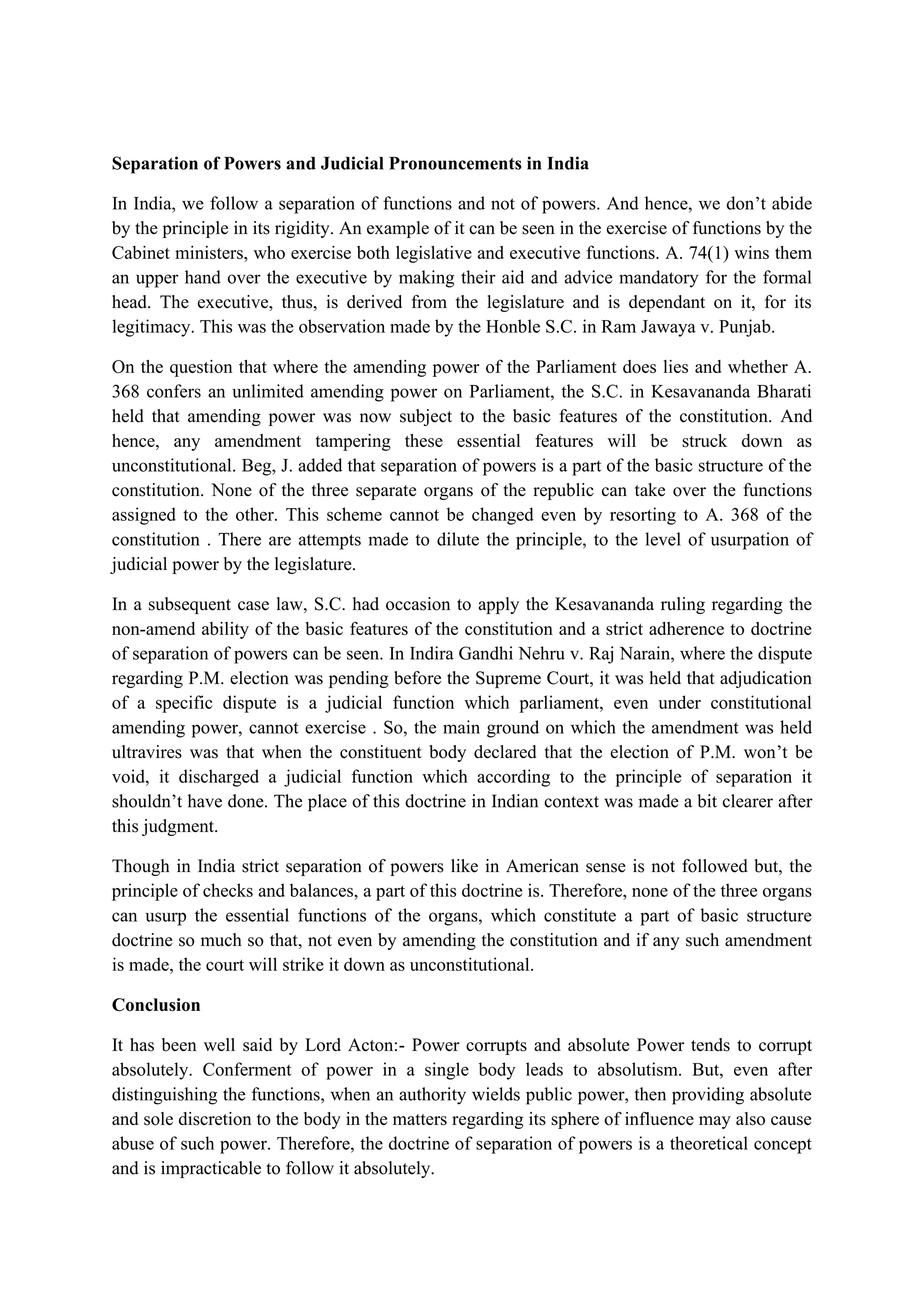 Separation of Powers and Judicial Pronouncements in India
In India, we follow a separation of functions and not of powers. And hence, we don’t abide
by the principle in its rigidity. An example of it can be seen in the exercise of functions by the
Cabinet ministers, who exercise both legislative and executive functions. A. 74(1) wins them
an upper hand over the executive by making their aid and advice mandatory for the formal
head. The executive, thus, is derived from the legislature and is dependant on it, for its
legitimacy. This was the observation made by the Honble S.C. in Ram Jawaya v. Punjab.
On the question that where the amending power of the Parliament does lies and whether A.
368 confers an unlimited amending power on Parliament, the S.C. in Kesavananda Bharati
held that amending power was now subject to the basic features of the constitution. And
hence, any amendment tampering these essential features will be struck down as
unconstitutional. Beg, J. added that separation of powers is a part of the basic structure of the
constitution. None of the three separate organs of the republic can take over the functions
assigned to the other. This scheme cannot be changed even by resorting to A. 368 of the
constitution . There are attempts made to dilute the principle, to the level of usurpation of
judicial power by the legislature.
In a subsequent case law, S.C. had occasion to apply the Kesavananda ruling regarding the
non-amend ability of the basic features of the constitution and a strict adherence to doctrine
of separation of powers can be seen. In Indira Gandhi Nehru v. Raj Narain, where the dispute
regarding P.M. election was pending before the Supreme Court, it was held that adjudication
of a specific dispute is a judicial function which parliament, even under constitutional
amending power, cannot exercise . So, the main ground on which the amendment was held
ultravires was that when the constituent body declared that the election of P.M. won’t be
void, it discharged a judicial function which according to the principle of separation it
shouldn’t have done. The place of this doctrine in Indian context was made a bit clearer after
this judgment.
Though in India strict separation of powers like in American sense is not followed but, the
principle of checks and balances, a part of this doctrine is. Therefore, none of the three organs
can usurp the essential functions of the organs, which constitute a part of basic structure
doctrine so much so that, not even by amending the constitution and if any such amendment
is made, the court will strike it down as unconstitutional.
Conclusion
It has been well said by Lord Acton:- Power corrupts and absolute Power tends to corrupt
absolutely. Conferment of power in a single body leads to absolutism. But, even after
distinguishing the functions, when an authority wields public power, then providing absolute
and sole discretion to the body in the matters regarding its sphere of influence may also cause
abuse of such power. Therefore, the doctrine of separation of powers is a theoretical concept
and is impracticable to follow it absolutely.
 
