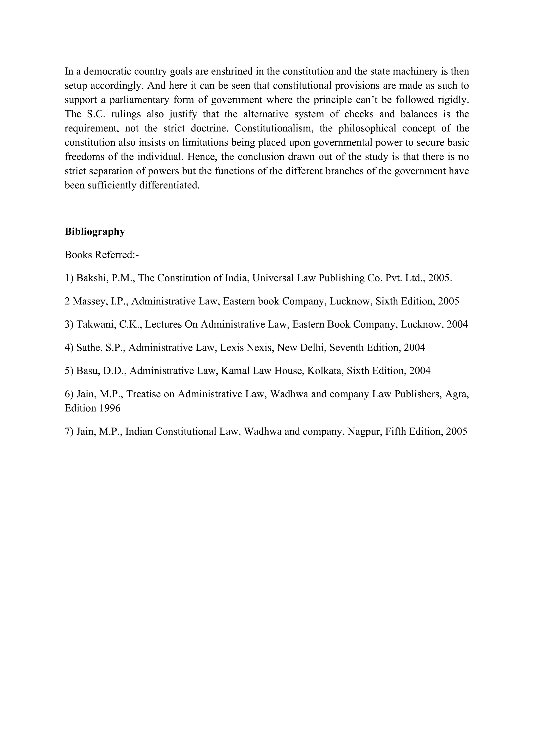 In a democratic country goals are enshrined in the constitution and the state machinery is then
setup accordingly. And here it can be seen that constitutional provisions are made as such to
support a parliamentary form of government where the principle can’t be followed rigidly.
The S.C. rulings also justify that the alternative system of checks and balances is the
requirement, not the strict doctrine. Constitutionalism, the philosophical concept of the
constitution also insists on limitations being placed upon governmental power to secure basic
freedoms of the individual. Hence, the conclusion drawn out of the study is that there is no
strict separation of powers but the functions of the different branches of the government have
been sufficiently differentiated.
Bibliography
Books Referred:-
1) Bakshi, P.M., The Constitution of India, Universal Law Publishing Co. Pvt. Ltd., 2005.
2 Massey, I.P., Administrative Law, Eastern book Company, Lucknow, Sixth Edition, 2005
3) Takwani, C.K., Lectures On Administrative Law, Eastern Book Company, Lucknow, 2004
4) Sathe, S.P., Administrative Law, Lexis Nexis, New Delhi, Seventh Edition, 2004
5) Basu, D.D., Administrative Law, Kamal Law House, Kolkata, Sixth Edition, 2004
6) Jain, M.P., Treatise on Administrative Law, Wadhwa and company Law Publishers, Agra,
Edition 1996
7) Jain, M.P., Indian Constitutional Law, Wadhwa and company, Nagpur, Fifth Edition, 2005
 