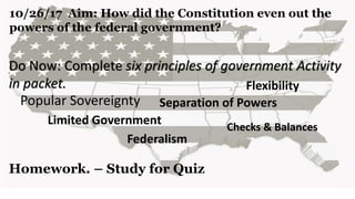 10/26/17 Aim: How did the Constitution even out the
powers of the federal government?
Do Now: Complete six principles of government Activity
in packet.
Homework. – Study for Quiz
Popular Sovereignty
Limited Government
Flexibility
Checks & Balances
Federalism
Separation of Powers
 