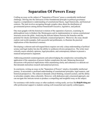 Separation Of Powers Essay
Crafting an essay on the subject of "Separation of Powers" poses a considerable intellectual
challenge. Delving into the intricacies of this foundational principle in political governance
requires a comprehensive understanding of constitutional theory, legal frameworks, and historical
contexts. The task involves navigating through complex ideas about the distribution of
governmental powers among distinct branchesвЂ”executive, legislative, and judicial.
One must grapple with the historical evolution of the separation of powers, examining its
philosophical roots in thinkers like Montesquieu and its implementation in various constitutional
structures across the globe. Analyzing the delicate balance between the branches and the
potential for checks and balances demands a nuanced perspective. Moreover, the essay should
explore real-world examples, both successful and problematic, to illustrate the practical
implications of this theoretical construct.
Developing a coherent and well-argued thesis requires not only a deep understanding of political
science and legal studies but also the ability to synthesize diverse perspectives. The writer must
critically assess scholarly opinions, legal precedents, and contemporary debates to present a
nuanced and persuasive argument.
Addressing potential counterarguments and acknowledging the complexities surrounding the
application of the separation of powers further complicates the task. Balancing theoretical
discussions with practical implications while maintaining clarity and coherence is a delicate act
that demands meticulous research and analytical prowess.
In conclusion, writing an essay on the "Separation of Powers" entails a formidable intellectual
journey. It necessitates a profound understanding of constitutional principles, legal nuances, and
historical perspectives. The endeavor demands critical thinking, research acumen, and the ability
to articulate complex ideas coherently. However, with dedication and a structured approach, one
can navigate this intricate terrain to produce a compelling and insightful essay on the subject.
For assistance with similar essays or other academic writing needs, services likeHelpWriting.net
offer professional support to students seeking well-researched and expertly crafted papers.
Separation Of Powers Essay Separation Of Powers Essay
 