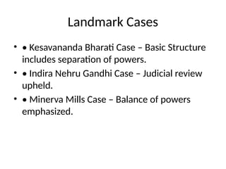Landmark Cases
• • Kesavananda Bharati Case – Basic Structure
includes separation of powers.
• • Indira Nehru Gandhi Case – Judicial review
upheld.
• • Minerva Mills Case – Balance of powers
emphasized.
 