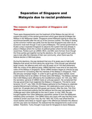 Separation of Singapore and
      Malaysia due to racial problems


The reasons of the separation of Singapore and
Malaysia:

There were disagreements over the treatment of the Malays the pap did not
support the policy of the central government which gave special privileges the
Malays in the Malaysian states. Singapore joined Malaysia hoping to enjoy the
economical benefits after the set up of the common market. The delay in setting
up the common market was partly due the fact that Singapore was seen as an
economic rival even though it was a part of Malaysia. The central government in
Kuala Lumpur expected Singapore to adjust to the system that was already in
place in Malaya where the number of political parties where formed along the
racial lines. Parties such as UMNO, MCA, and MIC were formed. Even though
the three parties got together during the elections, the main goal of each party
was to look after the interests of their own community, when there was the
federal election in1964 took place.

During the elections, the pap declared that one of its goals was to help build
Malaysia that would not think along the racial lines. Even though pap attracted
large crowds, the alliance party won only 89 seats out of 104 seat parliament.
After the victory of the alliance party, UMNO felt that it was time to win back the
votes of the Malays in Singapore. Some UMNO leaders began to criticize he pap
government for not looking after the interests of the Malays in Singapore. Then
the anti-pap campaign began. In order to get to get the project started, some
2,500 families had to be settled. Of these were 200 Malays. The Malays claimed
that 3,000 Malays were affected by the resettlement project. On 12th July 1964,
the secretary- general of UMNO made an anti-pap speech. He complained that
the pap government had neglected the Malays in Singapore. This led to racial
tensions. On 21st July 1964, 25,000 Malays gathered at the Padang to celebrate
prophet Mohammed’s birthday. However, the celebrations soon turned into a
racial riot. 23 people died and 454 people got injured. After the riots, Toh Chin
Chye also announced publicity that the alliance and the pap had agreed not to
challenge each other politically for the next 2 years. In may 1965, the pap
brought together four other Malaysian opposition parties to form the Malaysian
solidarity party convection. The UMNO were very angry with pap that they even
wanted to arrest Lee Kuan Yew. By mid 1965, the Tunku was afraid that the
racial clashes were likely to happen again if the differences between the alliance
and the pap were not resolved. He realized that the disagreements could not be
settled. Therefore, Tunku thought it was best for Singapore to leave Malaysia.
 