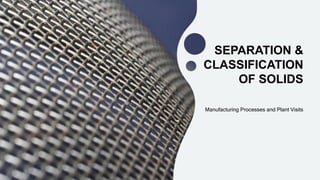 SEPARATION &
CLASSIFICATION
OF SOLIDS
Manufacturing Processes and Plant Visits
 