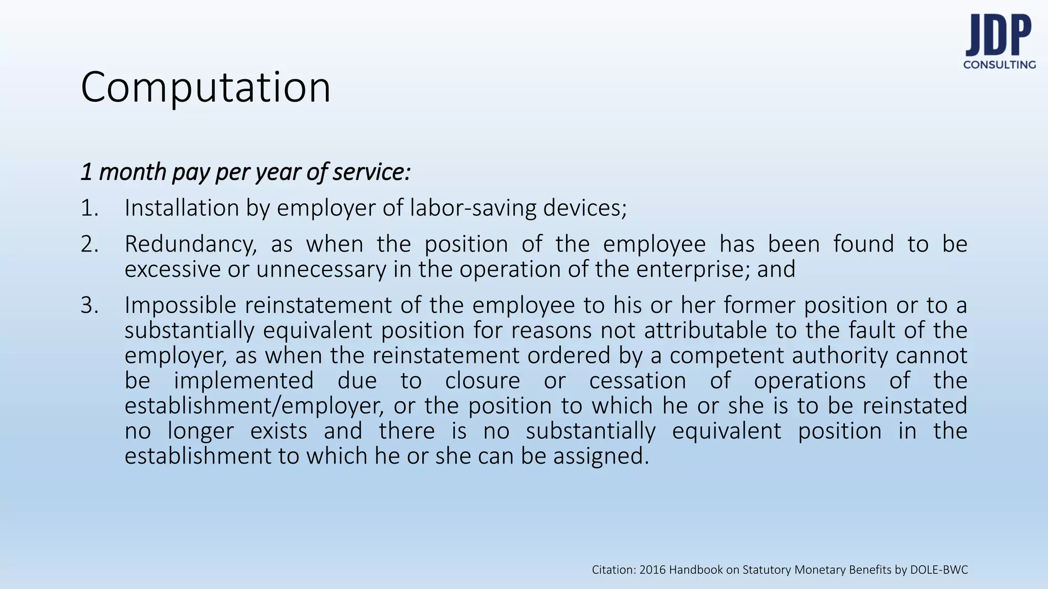 Computation
1 month pay per year of service:
1) Installation by employer of labor-saving devices;
2) Redundancy, as when the position of the employee has been found to be exces-
sive or unnecessary in the operation of the enterprise; and
3) Impossible reinstatement of the employee to his or her former position or to a
substantially equivalent position for reasons not attributable to the fault of the em-
ployer, as when the reinstatement ordered by a competent authority cannot be im-
plemented due to closure or cessation of operations of the establishment/employ-
er, or the position to which he or she is to be reinstated no longer exists and there
is no substantially equivalent position in the establishment to which he or she can
be assigned.
Citation: 2016 Handbook on Statutory Monetary Benefits by DOLE-BWC
 