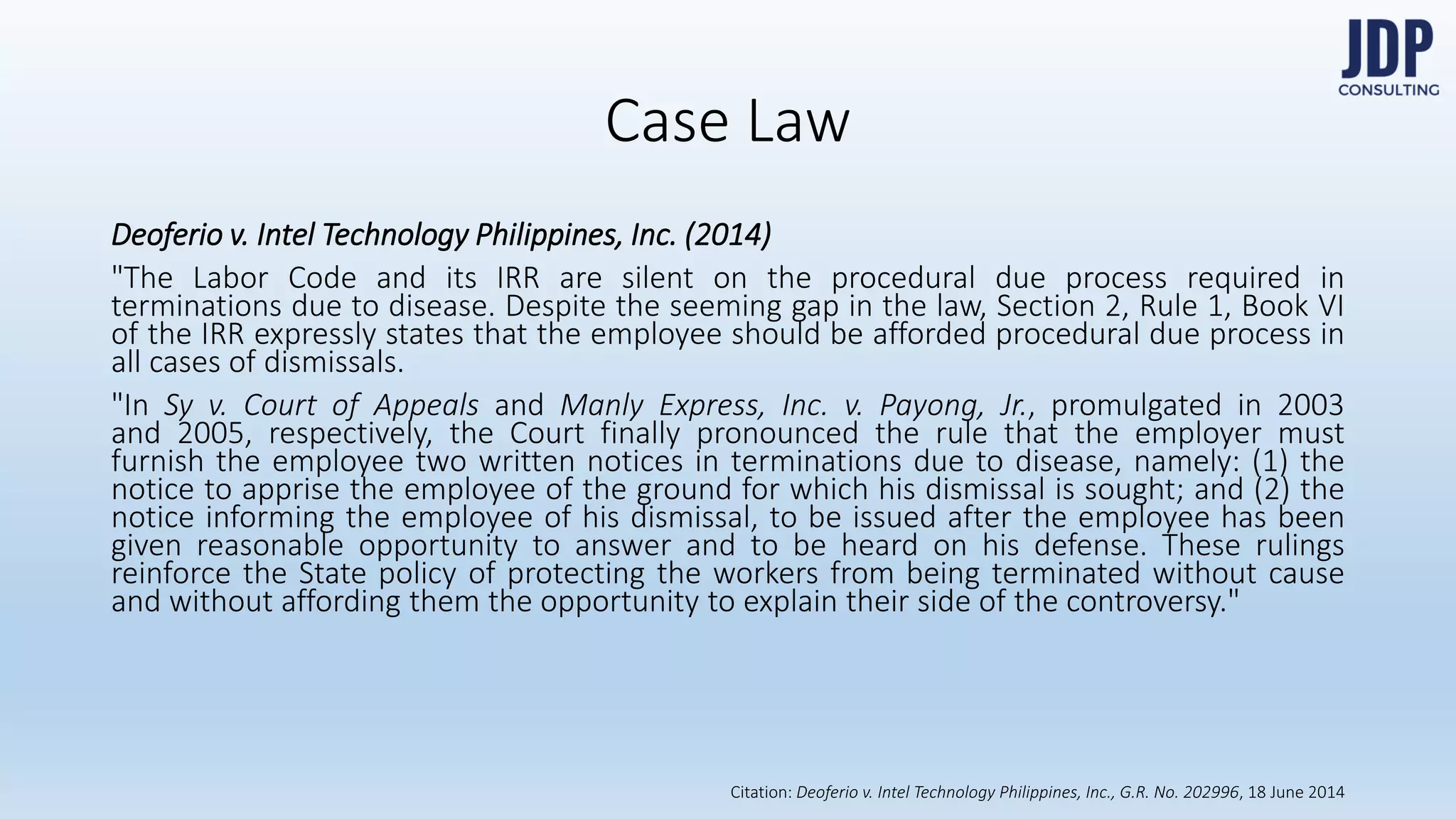 Deoferio v. Intel Technology Philippines, Inc. (2014)
"The Labor Code and its IRR are silent on the procedural due process re-
quired in terminations due to disease. Despite the seeming gap in the law,
Section 2, Rule 1, Book VI of the IRR expressly states that the employee
should be afforded procedural due process in all cases of dismissals.
Case Law
Citation: 2016 Handbook on Statutory Monetary Benefits by DOLE-BWC
 