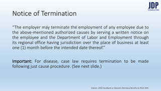 “The employer may terminate the employment of any employee due to the
above-mentioned authorized causes by serving a written notice on the em-
ployee and the Department of Labor and Employment through its regional
office having jurisdiction over the place of business at least one (1) month
before the intended date thereof.”
Important: For disease, case law requires termination to be made following
just cause procedure. (See next slide.)
Notice of Termination
Citation: 2016 Handbook on Statutory Monetary Benefits by DOLE-BWC
 