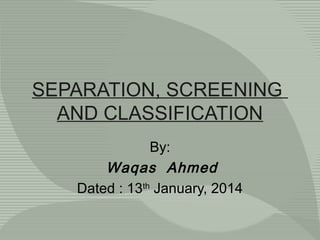 SEPARATION, SCREENING
AND CLASSIFICATION
By:
Waqas Ahmed
Dated : 13th January, 2014

 