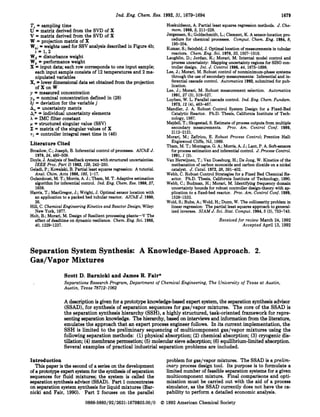 Ind. Eng. Chem.Res. 1992,31, 1679-1694 1679
T,= sampling time
U = matrix derived from the SVD of X
V = matrix derived from the SVD of X
W = projection matrix of X
W,+ = weights used for SSV analysis described in Figure 4b;
Wd = disturbance weight
W, = performance weight
X = input data, each row correspondsto one input sample;
each input sample consists of 12 temperatures and 2 ma-
nipulated variables
X,= lower dimensionaldata set obtained from the projection
ofXonW
y = measured concentration
yn = nominal concentration defined in (28)
6j = deviation for the variable j
A" = uncertainty matrix
Ai*= individual uncertainty elements
A = IMCfilter constant
p = structured singular value (SSV)
Z = matrix of the singular values of X
T~ = controller integral reset time in (46)
Literature Cited
1 = 1 , 2
Brosilow,C.; Joseph, B. Inferential control of processes. AZChE J.
1978,24,485-509.
Doyle,J. Analysis of feedbacksystemswith structured uncertainties.
ZEEE Roc. Part D 1982,129,242-250.
Geladi,P.; Kowalski,B. Partial least squares regression: A tutorial.
Anal. Chim. Acta 1986,185,1-17.
Gulandoust, M. T.; Morris, A. J.; Tham, M. T.Adaptive estimation
algorithm for inferential control. Znd. Eng. Chem. Res. 1988,27,
1658.
Harris, T.; MacGregor,J.; Wright, J. Optimal sensor location with
an application to a packed bed tubular reactor. AZChE J. 1980,
26.
Hill, C. Chemical Engineering Kinetics and Reactor Design; Wiley:
New York, 1977.
Holt, B.; Morari, M. Design of Resilient processing planta-V The
effect of deadtime on dynamic resilience. Chem.Eng. Sci. 1985,
40,1229-1237.
Hoskuldsson, A. Partial least squares regression methods. J. Che-
mom. 1988,2,211-228.
Jorgensen, S.; Goldschmidt, L.; Clement, K. A sensor-location pro-
cedure for chemical processes. Comput. Chem. Eng. 1984,8,
195-204.
Kumar, S.; Seinfeld,J.Optimal locationof measurements in tubular
reactors. Chem.Eng. Sci. 1978,33,1507-1516.
Laughlin, D.; Jordan, K.; Morari, M. Internal model control and
process uncertainty: Mapping uncertainty regionsfor SISO con-
troller design. Znt. J. Control 1986,44,1675-1698.
Lee, J.; Morari, M. Robust control of nonminimum-phase systems
through the use of secondary measurements: Inferential and in-
ferential cascade control. Automatica 1992,submitted for pub-
lication.
Lee, J.; Morari, M. Robust measurement selection. Automatica
1991,27(3),519-527.
Luyben, W. L. Parallel cascade control. Znd. Eng. Chem.Fundam.
1973,12 (41,463-467.
Mandler, J. A. Robust Control System Design for a Fixed-Bed
Catalytic Reactor. Ph.D. Thesis, California Institute of Tech-
nology, 1987.
Mejdell,T.; Skogestad,S.Estimate of process outputs from multiple
secondary measurements. Proc. Am. Control Conf. 1989,
2112-2121.
Morari, M.; Zdiriou, E. Robust Process Control; Prentice Hall:
Englewood Cliffs, NJ, 1989.
Tham,M. T.; Montague,G. A.; Morris, A. J.;Lant, P. A. Soft-sensors
for process estimation and inferential control. J.Process Control.
1991,l (3).
Van Herwijnen, T.; Van Doesburg, H.; De Jong, W. Kinetics of the
methanation of carbon monoxide and carbon dioxide on a nickel
catalyst. J. Catal. 1972,28,391-402.
Webb, C. Robust Control Strategies for a Fixed Bed Chemical Re-
actor. Ph.D. Thesis, California Institute of Technology, 1990.
Webb, C.; Budman, H.; Morari, M. Identifying frequency domain
uncertainty bounds for robust controller design-theory with ap-
plication to a fixed-bed reactor. Proc. Am. Control Conf. 1989,
Wold, S.;Ruhe, A.; Wold, H.; Dunn, W. The collinearity problem in
linear regression: The partial least squares approach to general-
ized inverses. SZAM J.Sci. Stat. Comput. 1984,5(3), 753-743.
Received for review March 24,1992
Accepted April 13,1992
1528-1533.
SeparationSystem Synthesis: A Knowledge-BasedApproach. 2.
Gas/Vapor Mixtures
Scott D.Barnicki and James R.Fair*
Separations Research Program, Department of Chemical Engineering, The University of Texas at Austin,
Austin, Teras 78712-1062
A description is given for a prototype knowledgebased expert system, the separation synthesisadvisor
(SSAD),for synthesis of separation sequences for gas/vapor mixtures. The core of the SSAD is
the separation synthesis hierarchy (SSH),a highly structured, taak-oriented framework for repre-
senting separation knowledge. The hierarchy, based on interviews and information from the literature,
emulates the approach that an expert process engineer follows. In ita current implementation, the
SSH is limited to the preliminary sequencing of multicomponent gas/vapor mixtures using the
following separation methods: (1)physical absorption; (2) chemical absorption; (3)cryogenic dis-
tillation; (4) membrane permeation;(5)molecular sieve adsorption; (6) equilibrium-limited absorption.
Several examples of practical industrial separation problems are included.
Introduction
This paper is the second of a series on the development
of a prototype expert systemfor the syntheaisof separation
sequences for fluid mixtures; the system is called the
separation synthesis advisor (SSAD).Part 1 concentrates
on separation system synthesis for liquid mixtures (Bar-
nicki and Fair, 1990). Part 2 focuses on the parallel
0888-5885/92/2631-1679$03.00/0
problem for gaslvapor mixtures. The SSAD is a prelim-
inary process design tool. Ita purpose is to formulate a
limited number of feasible separation systems for a given
multicomponent mixture. Final comparisons and opti-
mization must be carried out with the aid of a process
simulator, as the SSAD currently does not have the ca-
pability to perform a detailed economic analysis.
0 1992American Chemical Society
 
