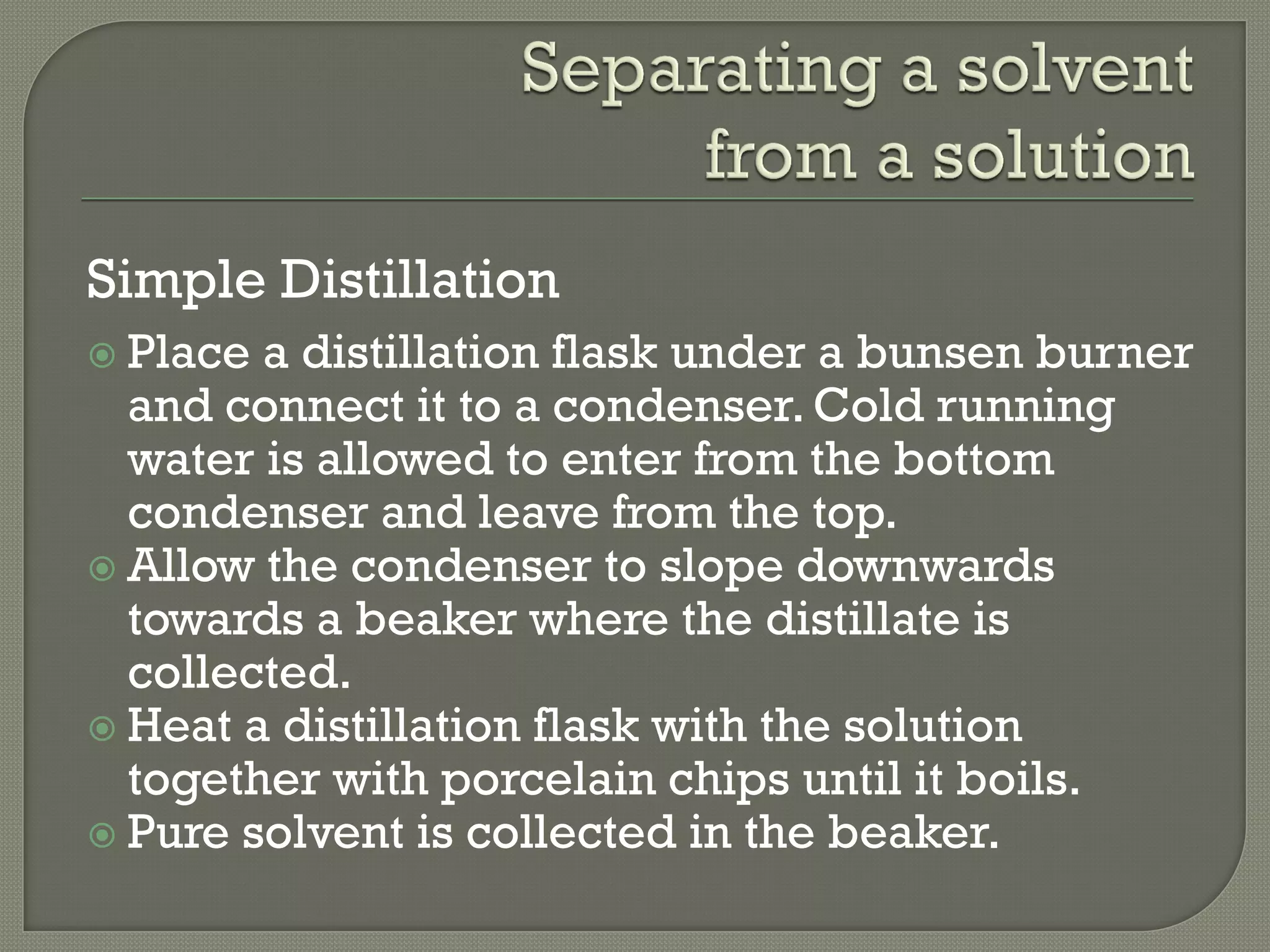 Simple Distillation
 Place a distillation flask under a bunsen burner
and connect it to a condenser. Cold running
water is allowed to enter from the bottom
condenser and leave from the top.
 Allow the condenser to slope downwards
towards a beaker where the distillate is
collected.
 Heat a distillation flask with the solution
together with porcelain chips until it boils.
 Pure solvent is collected in the beaker.
 