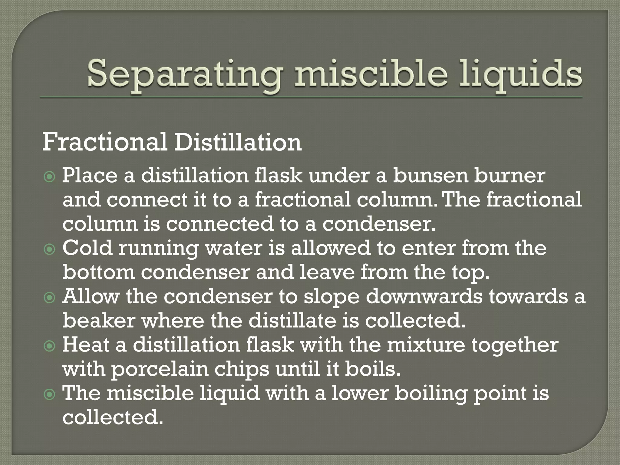 Fractional Distillation
 Place a distillation flask under a bunsen burner
and connect it to a fractional column.The fractional
column is connected to a condenser.
 Cold running water is allowed to enter from the
bottom condenser and leave from the top.
 Allow the condenser to slope downwards towards a
beaker where the distillate is collected.
 Heat a distillation flask with the mixture together
with porcelain chips until it boils.
 The miscible liquid with a lower boiling point is
collected.
 