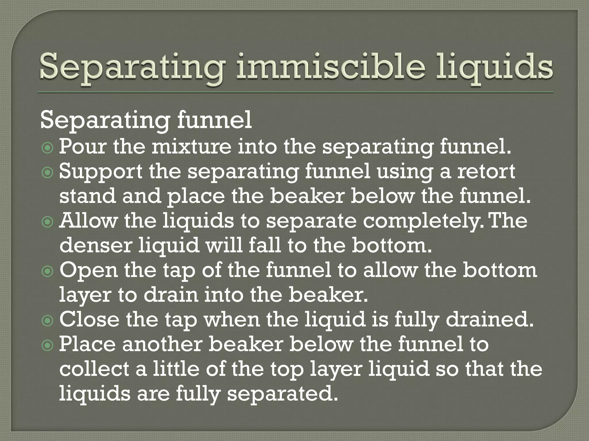 Separating funnel
 Pour the mixture into the separating funnel.
 Support the separating funnel using a retort
stand and place the beaker below the funnel.
 Allow the liquids to separate completely.The
denser liquid will fall to the bottom.
 Open the tap of the funnel to allow the bottom
layer to drain into the beaker.
 Close the tap when the liquid is fully drained.
 Place another beaker below the funnel to
collect a little of the top layer liquid so that the
liquids are fully separated.
 