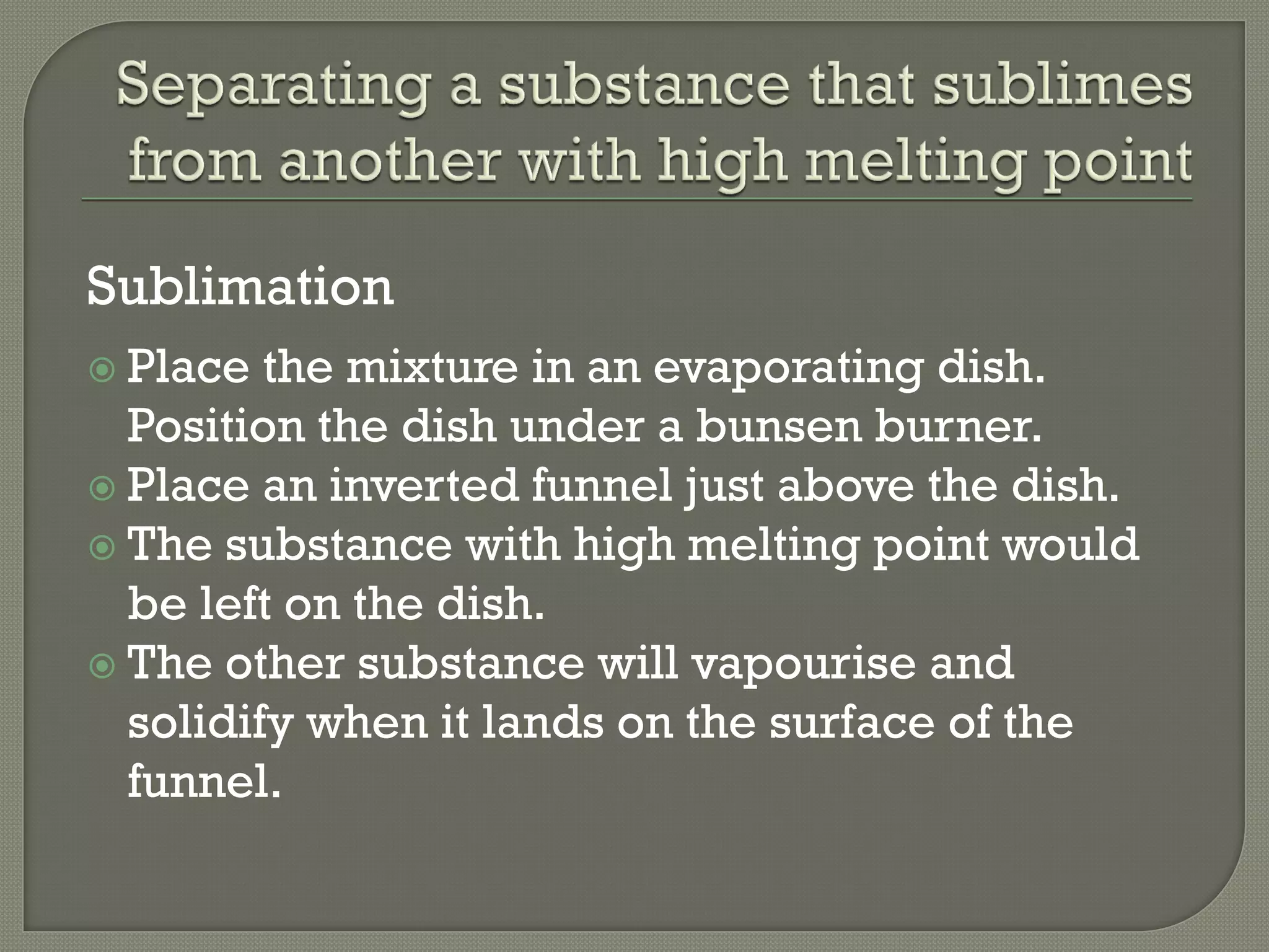 Sublimation
 Place the mixture in an evaporating dish.
Position the dish under a bunsen burner.
 Place an inverted funnel just above the dish.
 The substance with high melting point would
be left on the dish.
 The other substance will vapourise and
solidify when it lands on the surface of the
funnel.
 