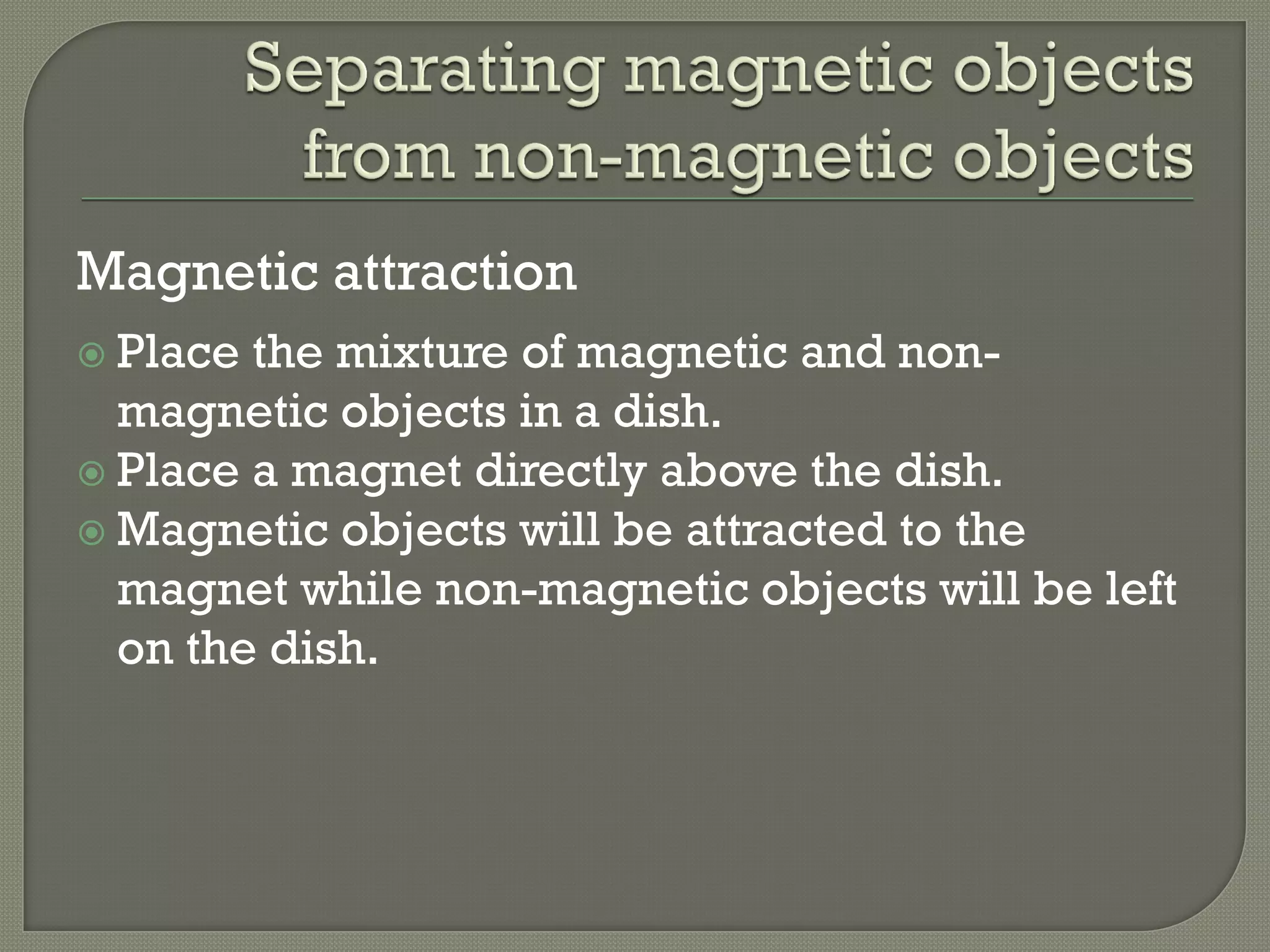 Magnetic attraction
 Place the mixture of magnetic and non-
magnetic objects in a dish.
 Place a magnet directly above the dish.
 Magnetic objects will be attracted to the
magnet while non-magnetic objects will be left
on the dish.
 
