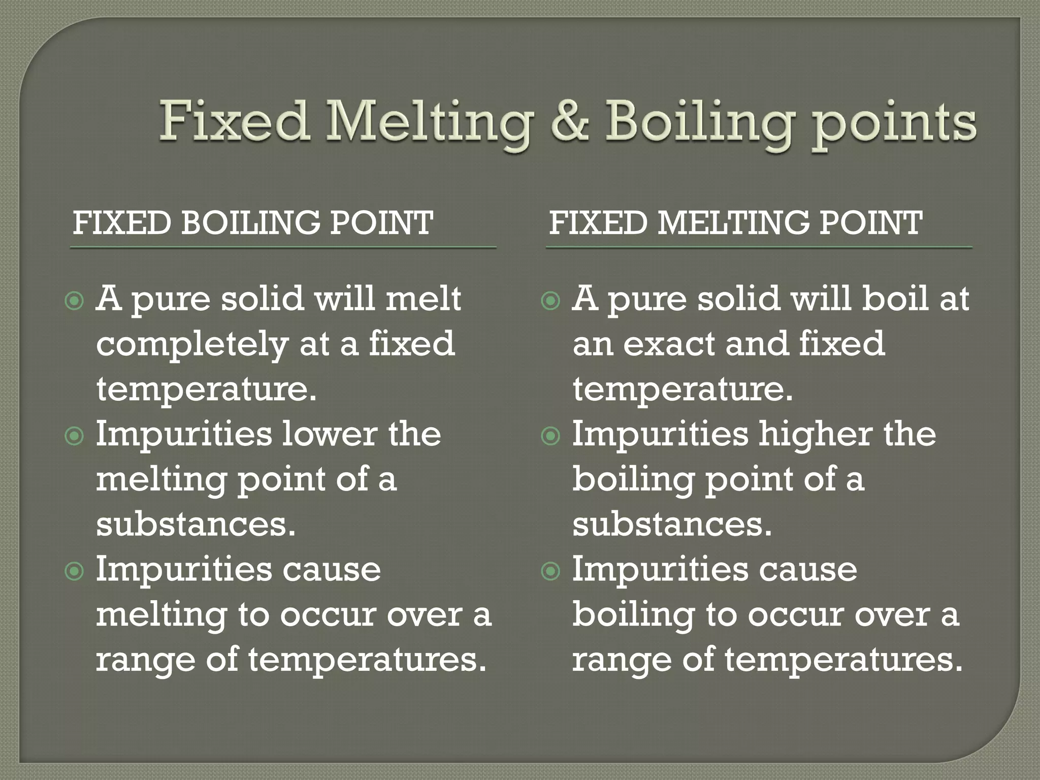 FIXED BOILING POINT FIXED MELTING POINT
 A pure solid will melt
completely at a fixed
temperature.
 Impurities lower the
melting point of a
substances.
 Impurities cause
melting to occur over a
range of temperatures.
 A pure solid will boil at
an exact and fixed
temperature.
 Impurities higher the
boiling point of a
substances.
 Impurities cause
boiling to occur over a
range of temperatures.
 