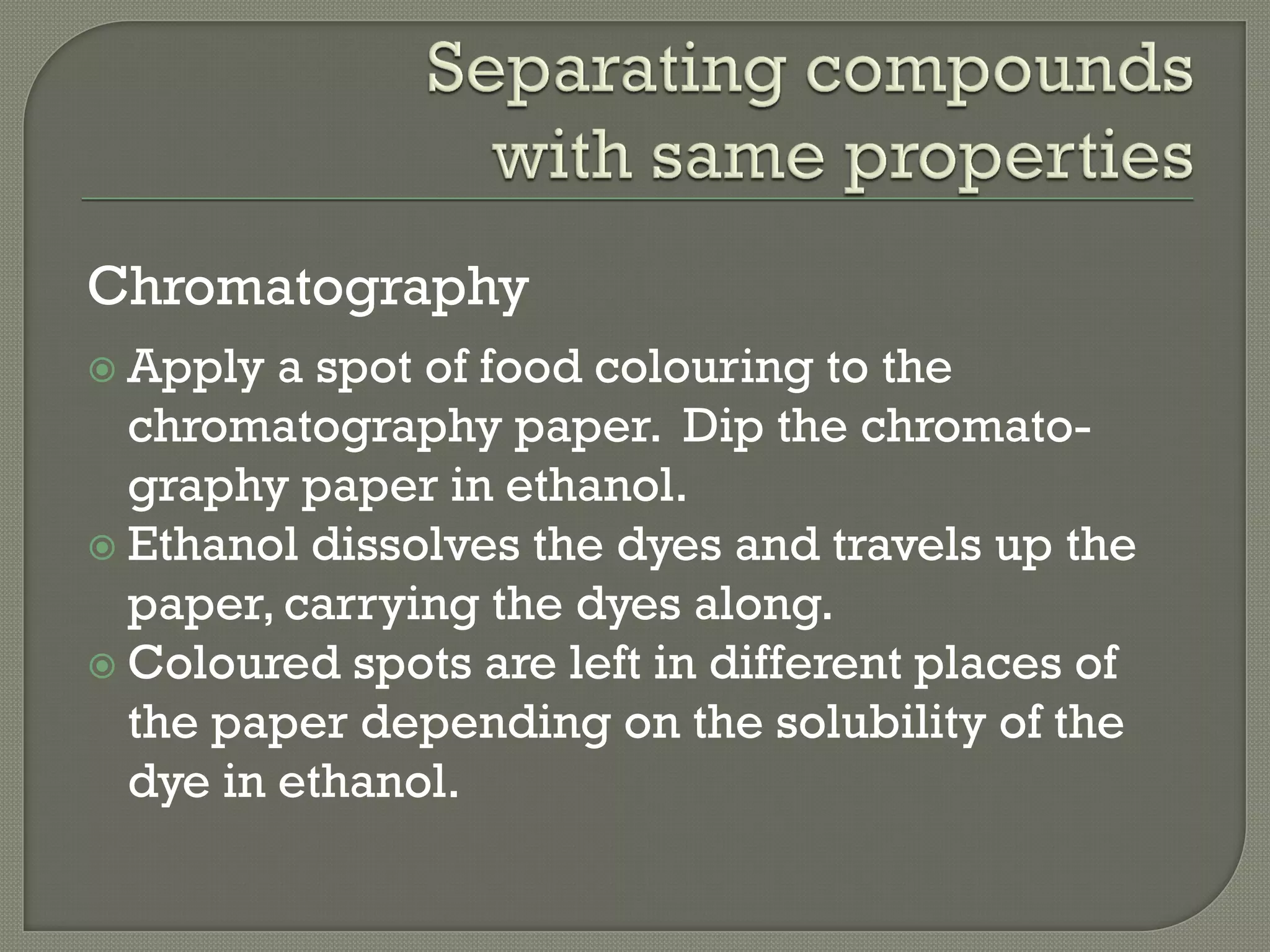 Chromatography
 Apply a spot of food colouring to the
chromatography paper. Dip the chromato-
graphy paper in ethanol.
 Ethanol dissolves the dyes and travels up the
paper, carrying the dyes along.
 Coloured spots are left in different places of
the paper depending on the solubility of the
dye in ethanol.
 