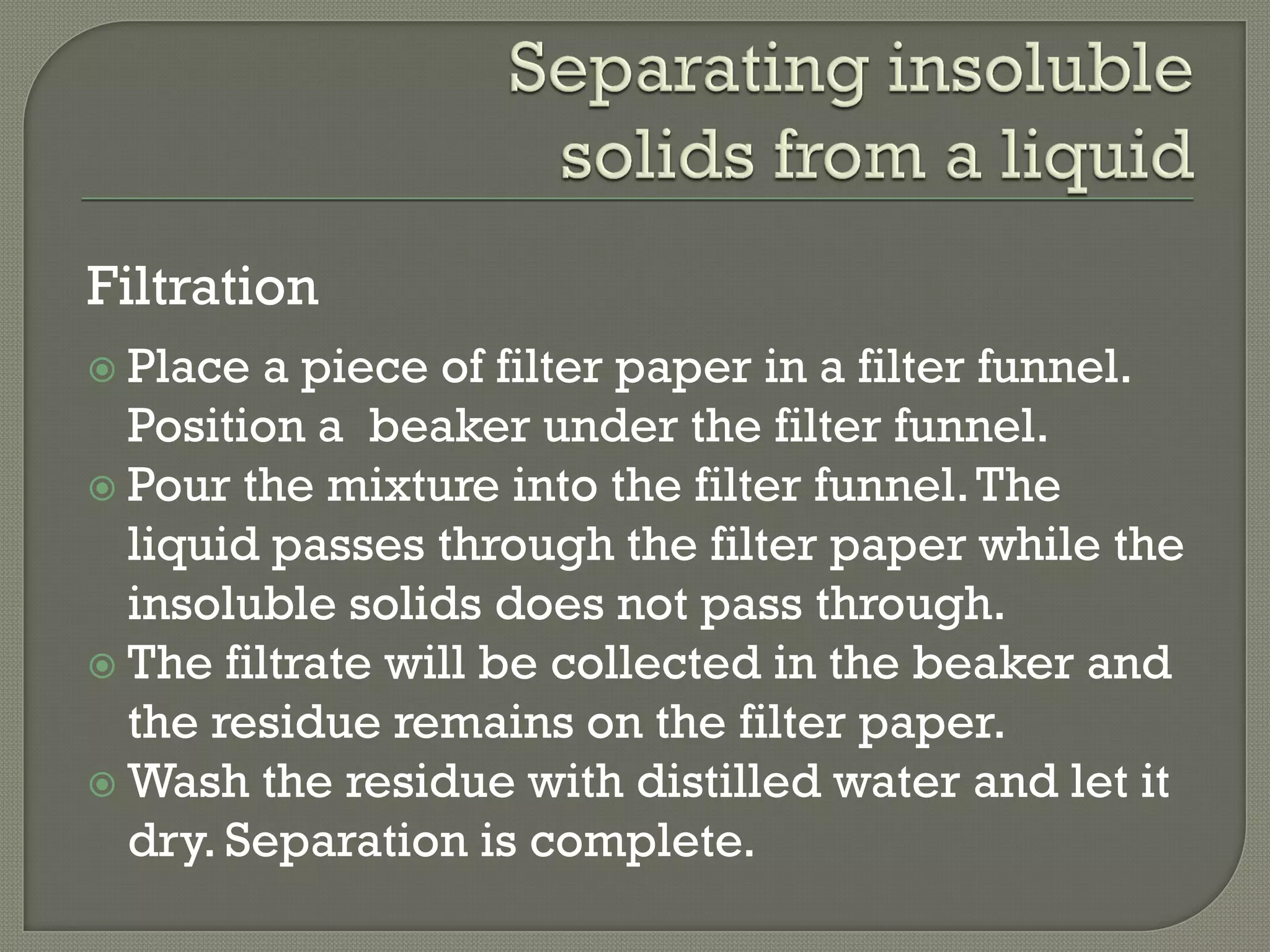 Filtration
 Place a piece of filter paper in a filter funnel.
Position a beaker under the filter funnel.
 Pour the mixture into the filter funnel.The
liquid passes through the filter paper while the
insoluble solids does not pass through.
 The filtrate will be collected in the beaker and
the residue remains on the filter paper.
 Wash the residue with distilled water and let it
dry. Separation is complete.
 