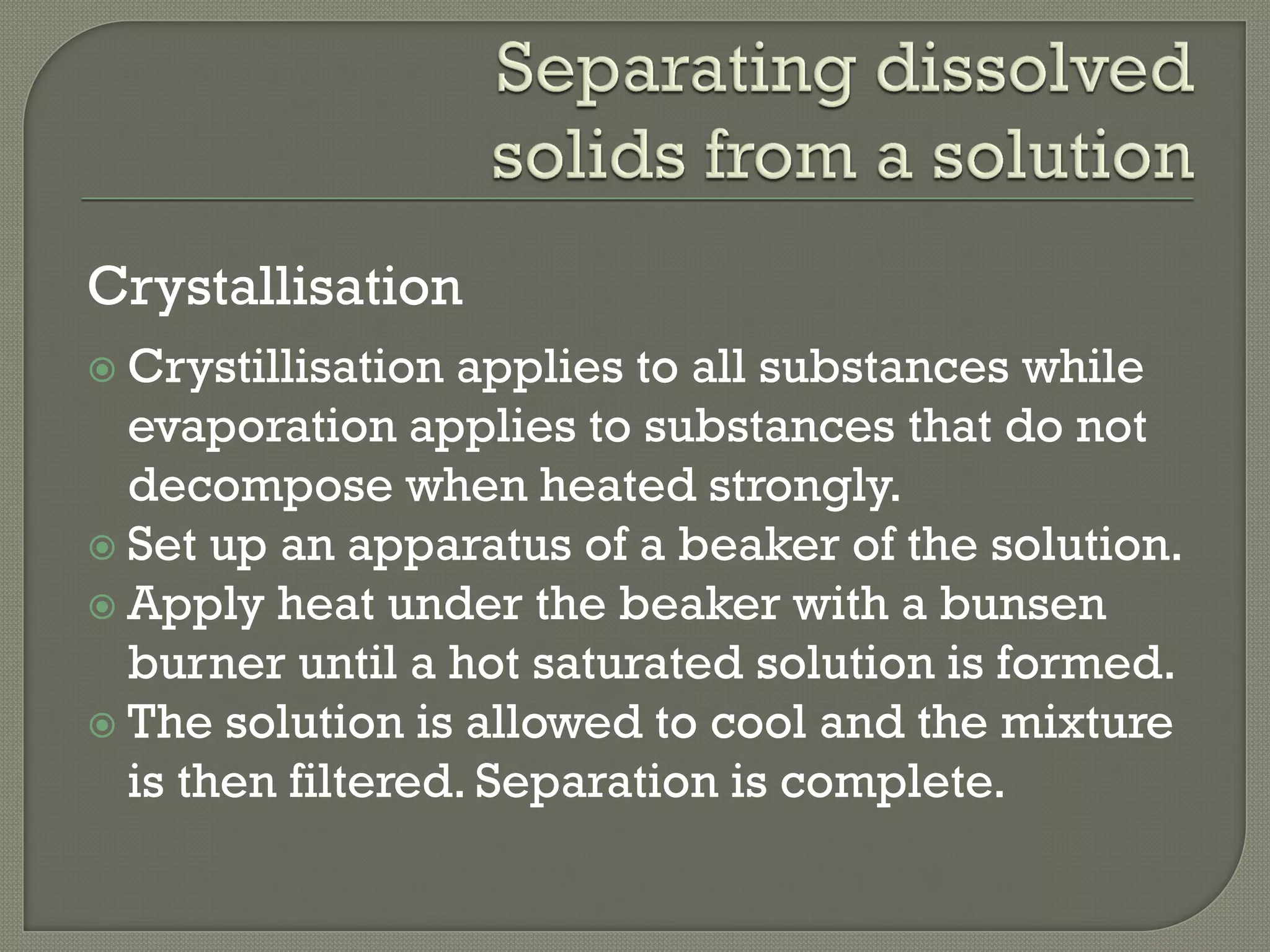 Crystallisation
 Crystillisation applies to all substances while
evaporation applies to substances that do not
decompose when heated strongly.
 Set up an apparatus of a beaker of the solution.
 Apply heat under the beaker with a bunsen
burner until a hot saturated solution is formed.
 The solution is allowed to cool and the mixture
is then filtered. Separation is complete.
 