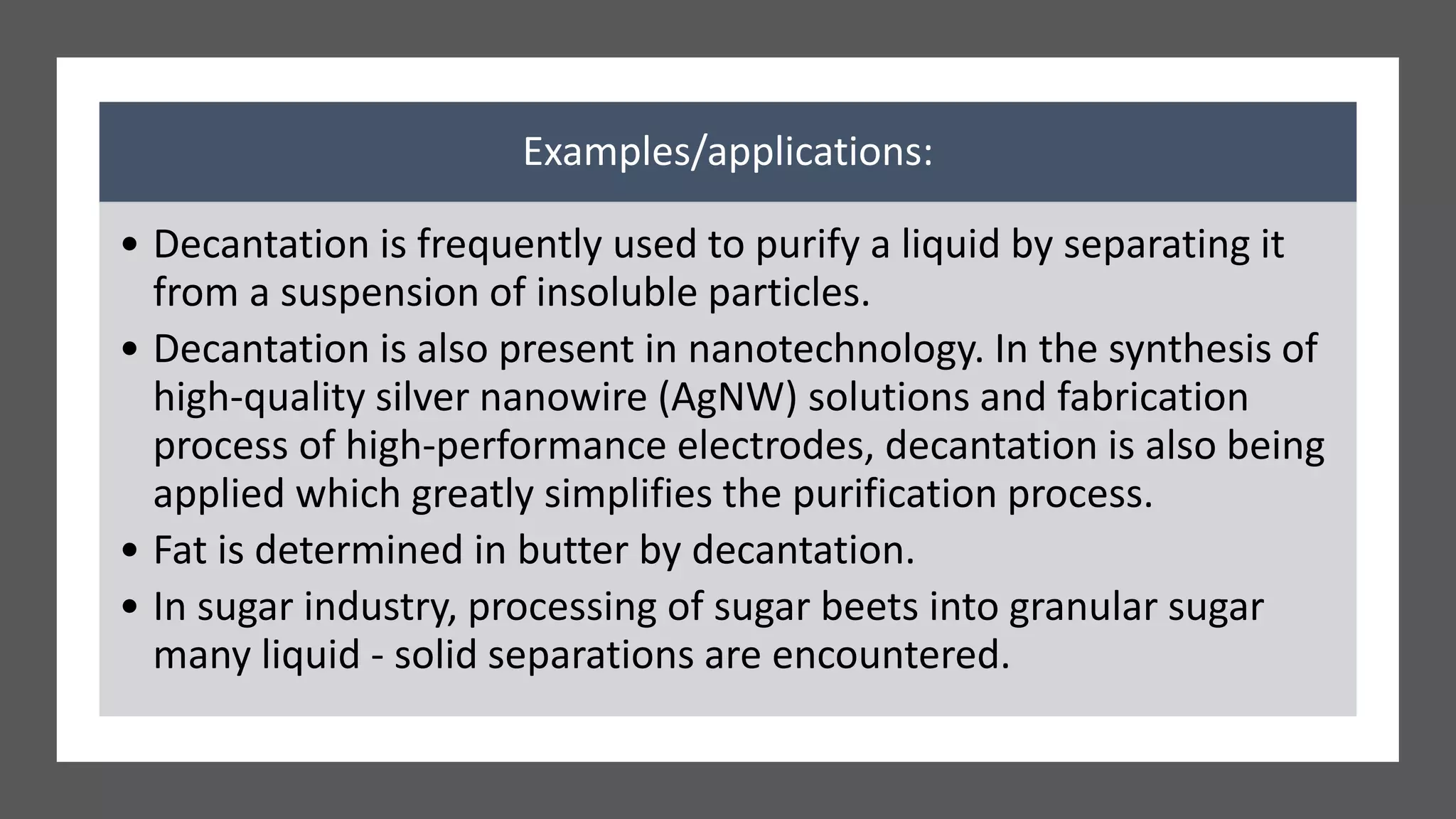 Examples/applications:
• Decantation is frequently used to purify a liquid by separating it
from a suspension of insoluble particles.
• Decantation is also present in nanotechnology. In the synthesis of
high-quality silver nanowire (AgNW) solutions and fabrication
process of high-performance electrodes, decantation is also being
applied which greatly simplifies the purification process.
• Fat is determined in butter by decantation.
• In sugar industry, processing of sugar beets into granular sugar
many liquid - solid separations are encountered.
 