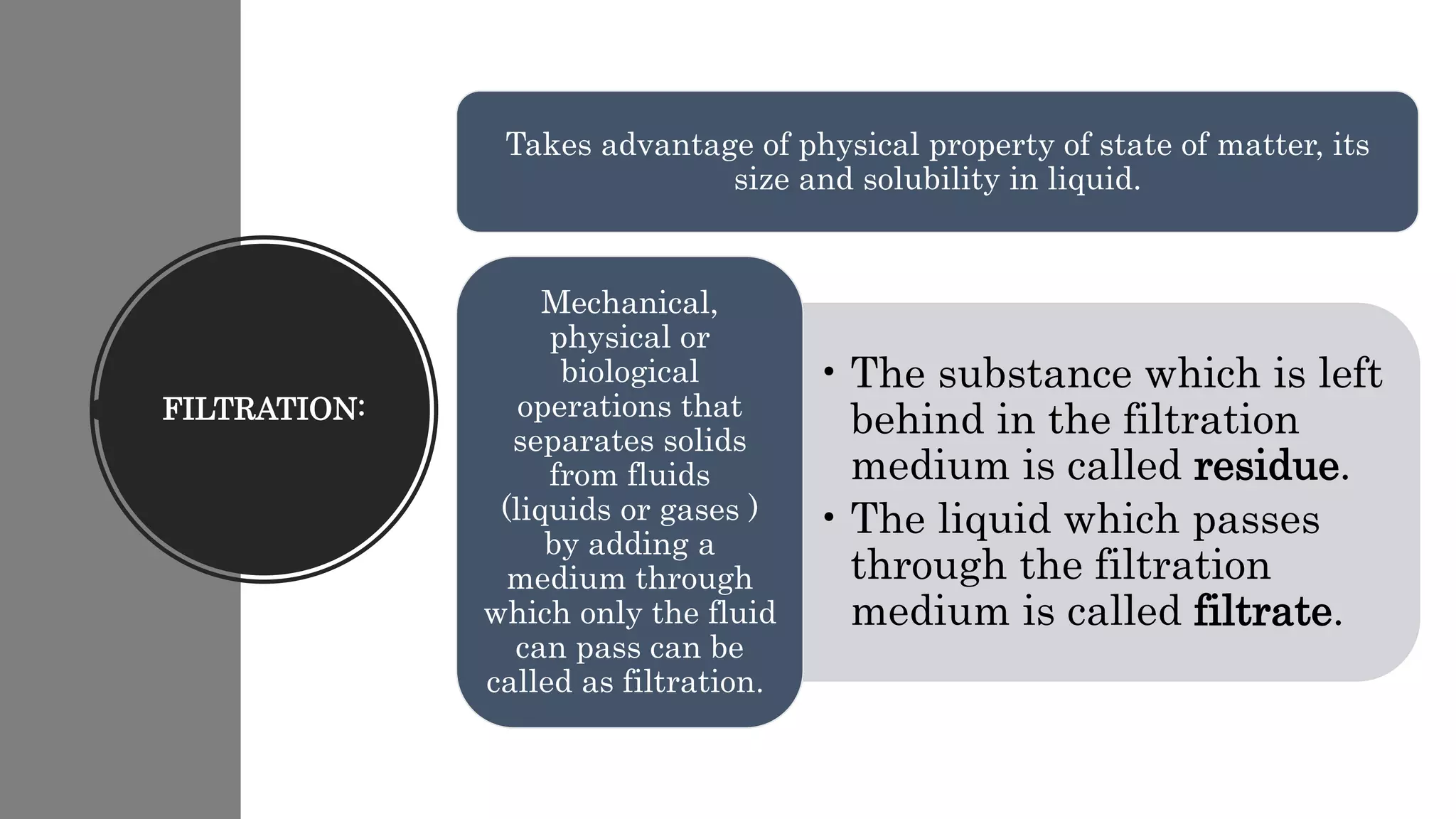 FILTRATION:
Takes advantage of physical property of state of matter, its
size and solubility in liquid.
• The substance which is left
behind in the filtration
medium is called residue.
• The liquid which passes
through the filtration
medium is called filtrate.
Mechanical,
physical or
biological
operations that
separates solids
from fluids
(liquids or gases )
by adding a
medium through
which only the fluid
can pass can be
called as filtration.
 