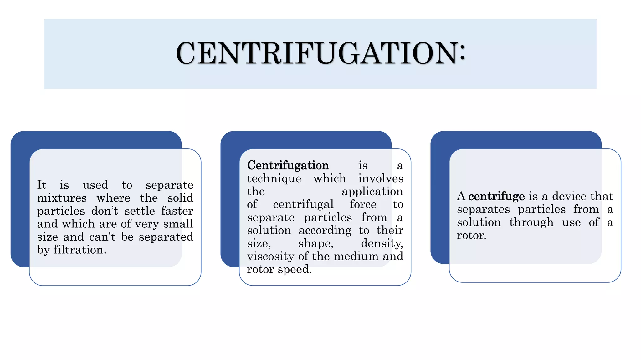 CENTRIFUGATION:
It is used to separate
mixtures where the solid
particles don’t settle faster
and which are of very small
size and can't be separated
by filtration.
Centrifugation is a
technique which involves
the application
of centrifugal force to
separate particles from a
solution according to their
size, shape, density,
viscosity of the medium and
rotor speed.
A centrifuge is a device that
separates particles from a
solution through use of a
rotor.
 