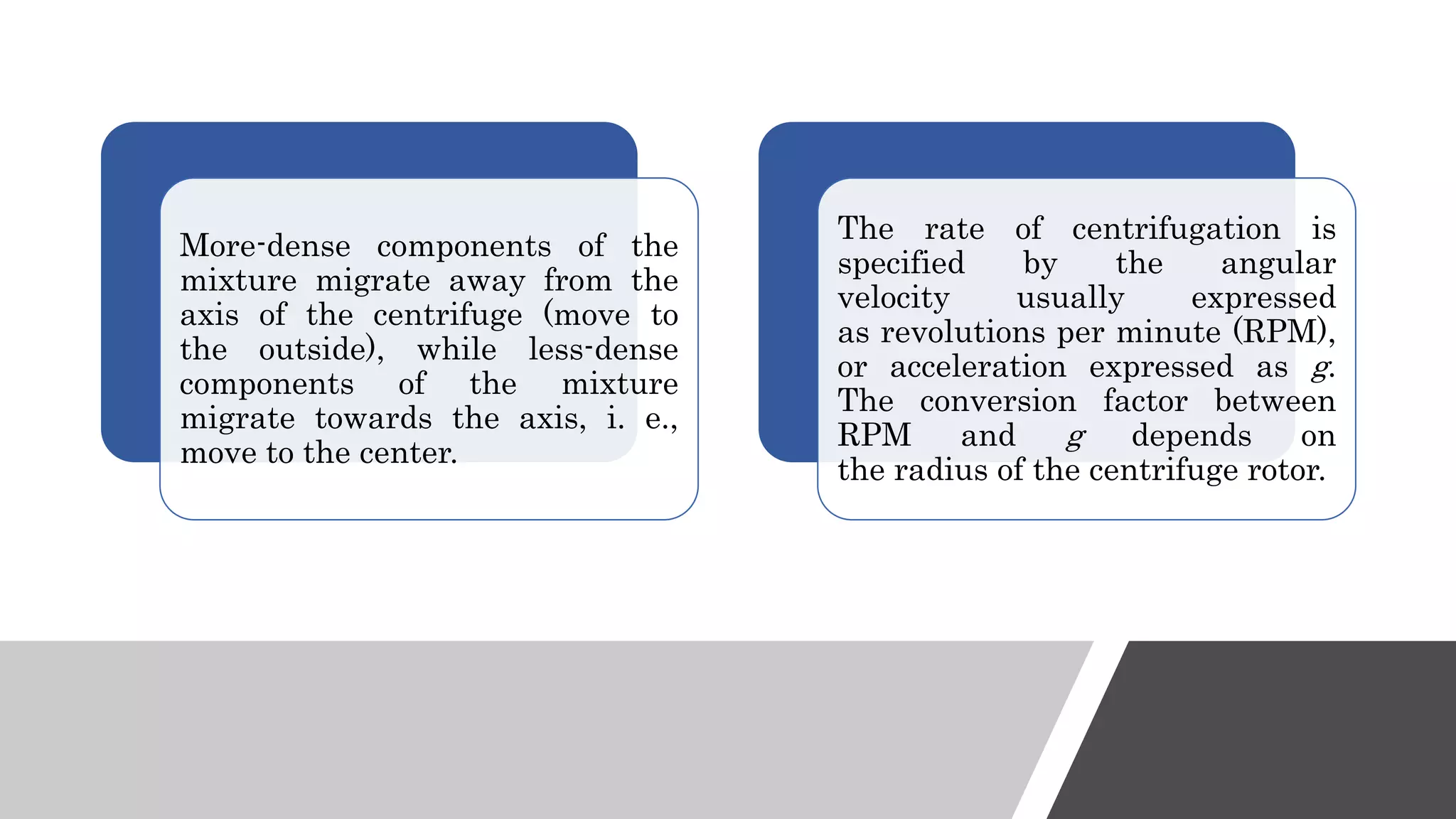 More-dense components of the
mixture migrate away from the
axis of the centrifuge (move to
the outside), while less-dense
components of the mixture
migrate towards the axis, i. e.,
move to the center.
The rate of centrifugation is
specified by the angular
velocity usually expressed
as revolutions per minute (RPM),
or acceleration expressed as g.
The conversion factor between
RPM and g depends on
the radius of the centrifuge rotor.
 