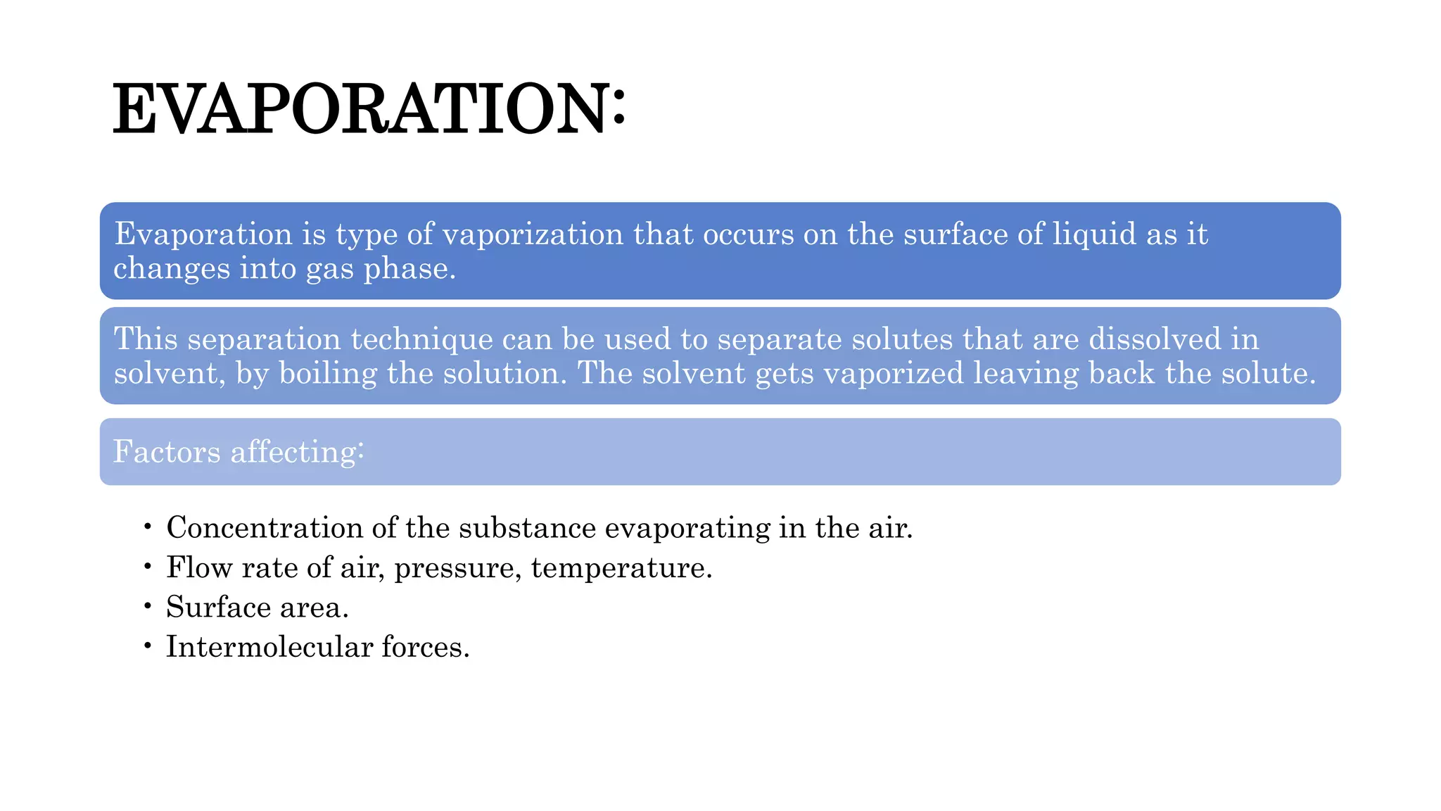EVAPORATION:
Evaporation is type of vaporization that occurs on the surface of liquid as it
changes into gas phase.
This separation technique can be used to separate solutes that are dissolved in
solvent, by boiling the solution. The solvent gets vaporized leaving back the solute.
Factors affecting:
• Concentration of the substance evaporating in the air.
• Flow rate of air, pressure, temperature.
• Surface area.
• Intermolecular forces.
 