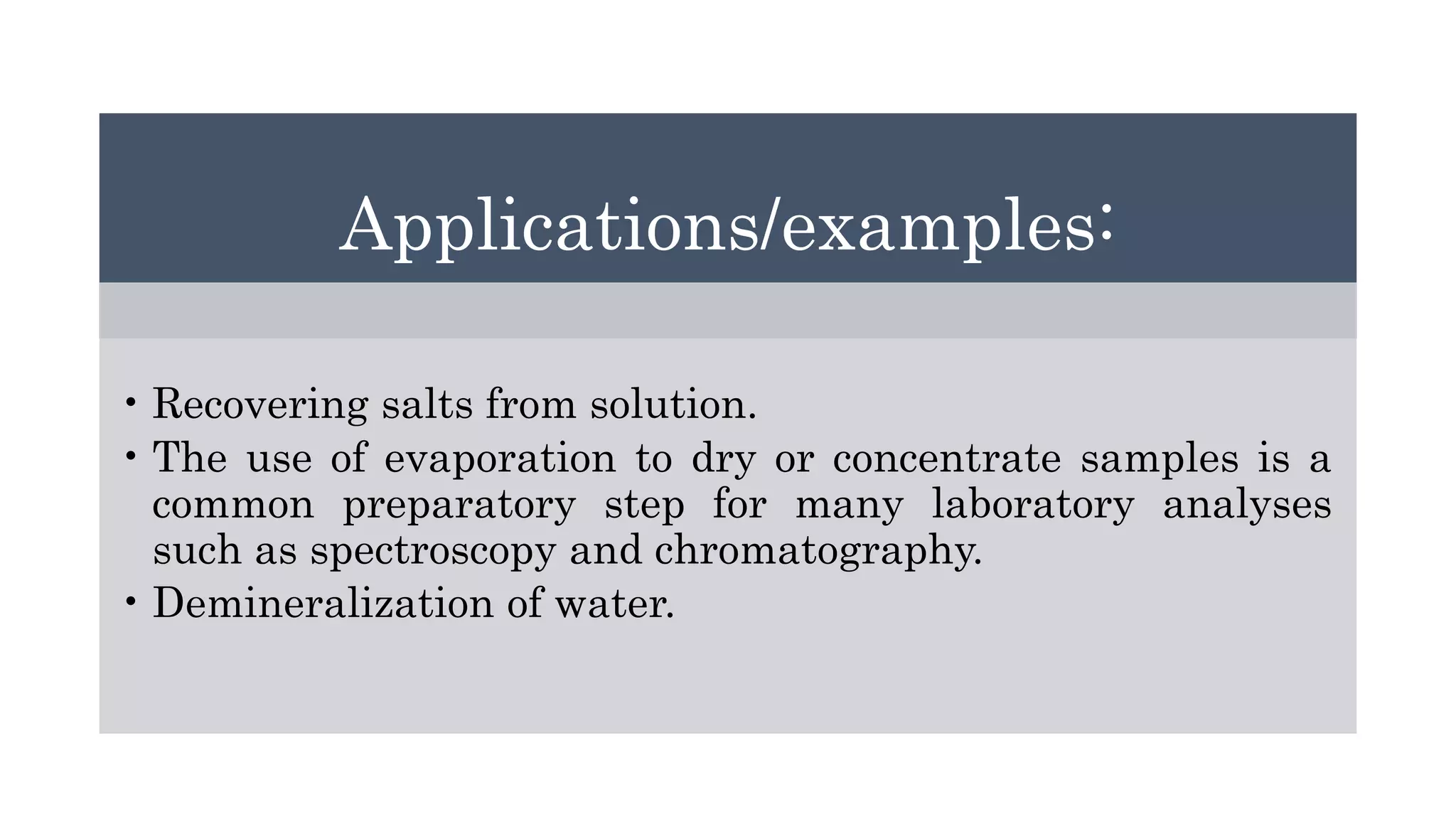 Applications/examples:
• Recovering salts from solution.
• The use of evaporation to dry or concentrate samples is a
common preparatory step for many laboratory analyses
such as spectroscopy and chromatography.
• Demineralization of water.
 