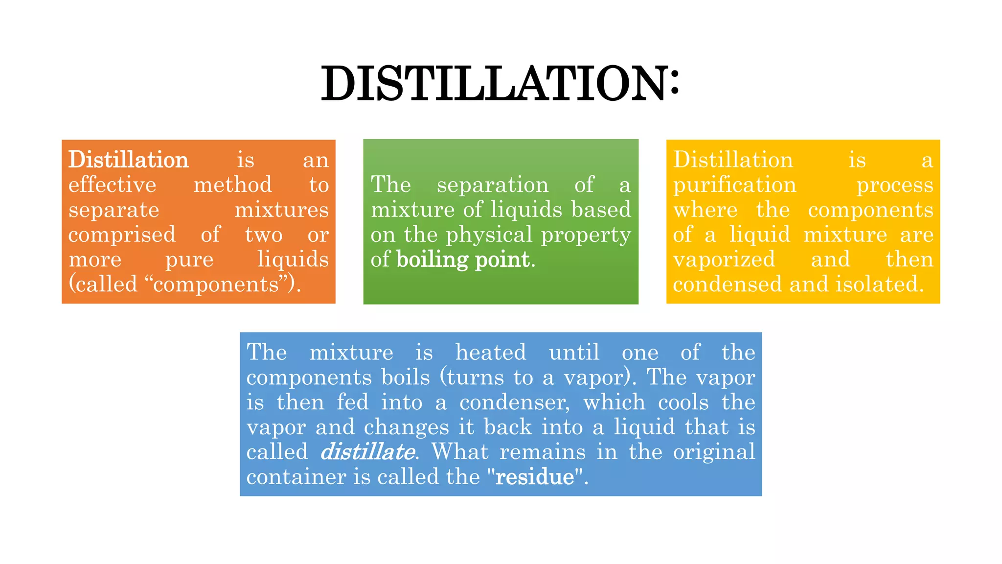 DISTILLATION:
Distillation is an
effective method to
separate mixtures
comprised of two or
more pure liquids
(called “components”).
The separation of a
mixture of liquids based
on the physical property
of boiling point.
Distillation is a
purification process
where the components
of a liquid mixture are
vaporized and then
condensed and isolated.
The mixture is heated until one of the
components boils (turns to a vapor). The vapor
is then fed into a condenser, which cools the
vapor and changes it back into a liquid that is
called distillate. What remains in the original
container is called the "residue".
 