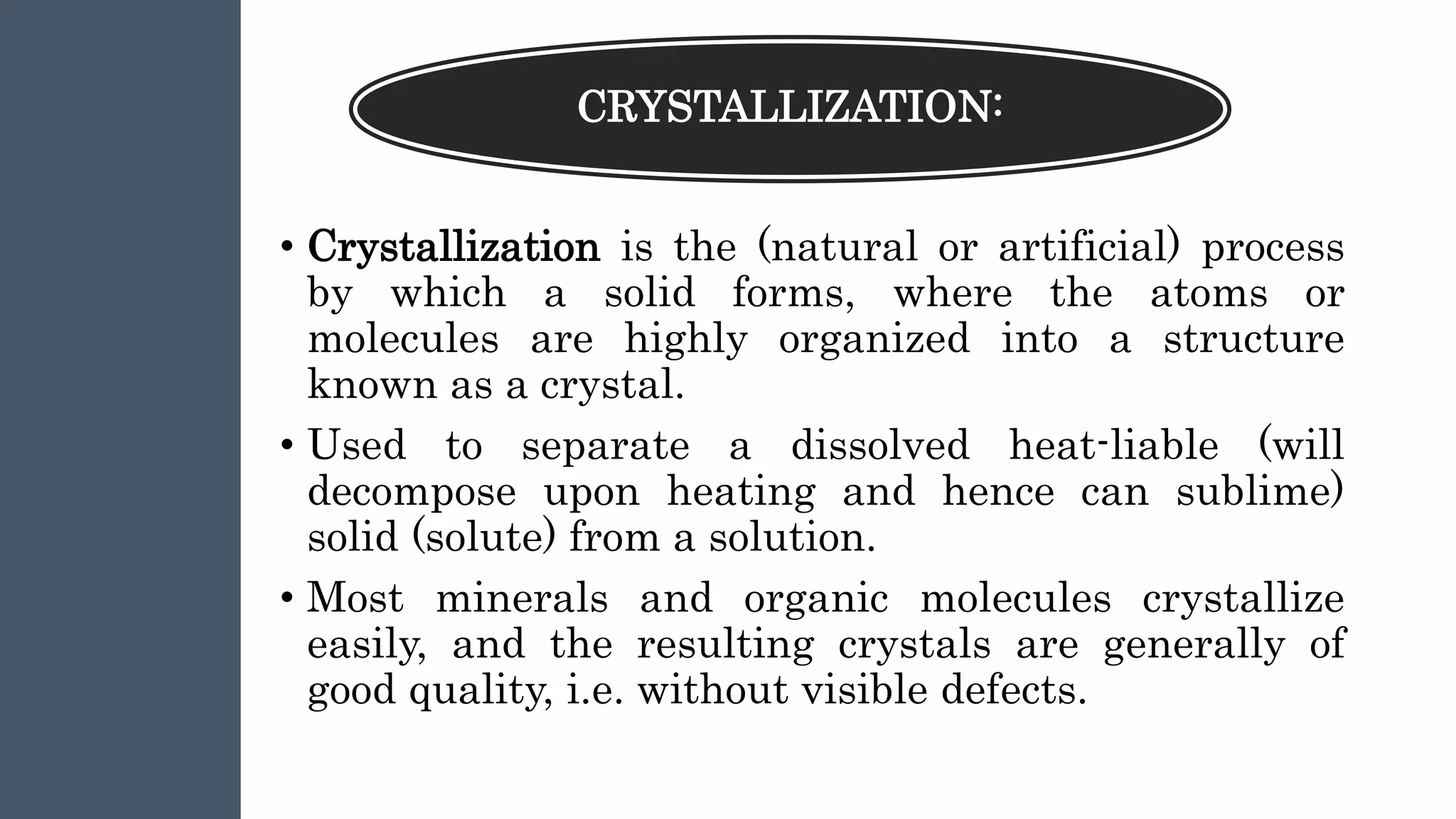 CRYSTALLIZATION:
• Crystallization is the (natural or artificial) process
by which a solid forms, where the atoms or
molecules are highly organized into a structure
known as a crystal.
• Used to separate a dissolved heat-liable (will
decompose upon heating and hence can sublime)
solid (solute) from a solution.
• Most minerals and organic molecules crystallize
easily, and the resulting crystals are generally of
good quality, i.e. without visible defects.
 