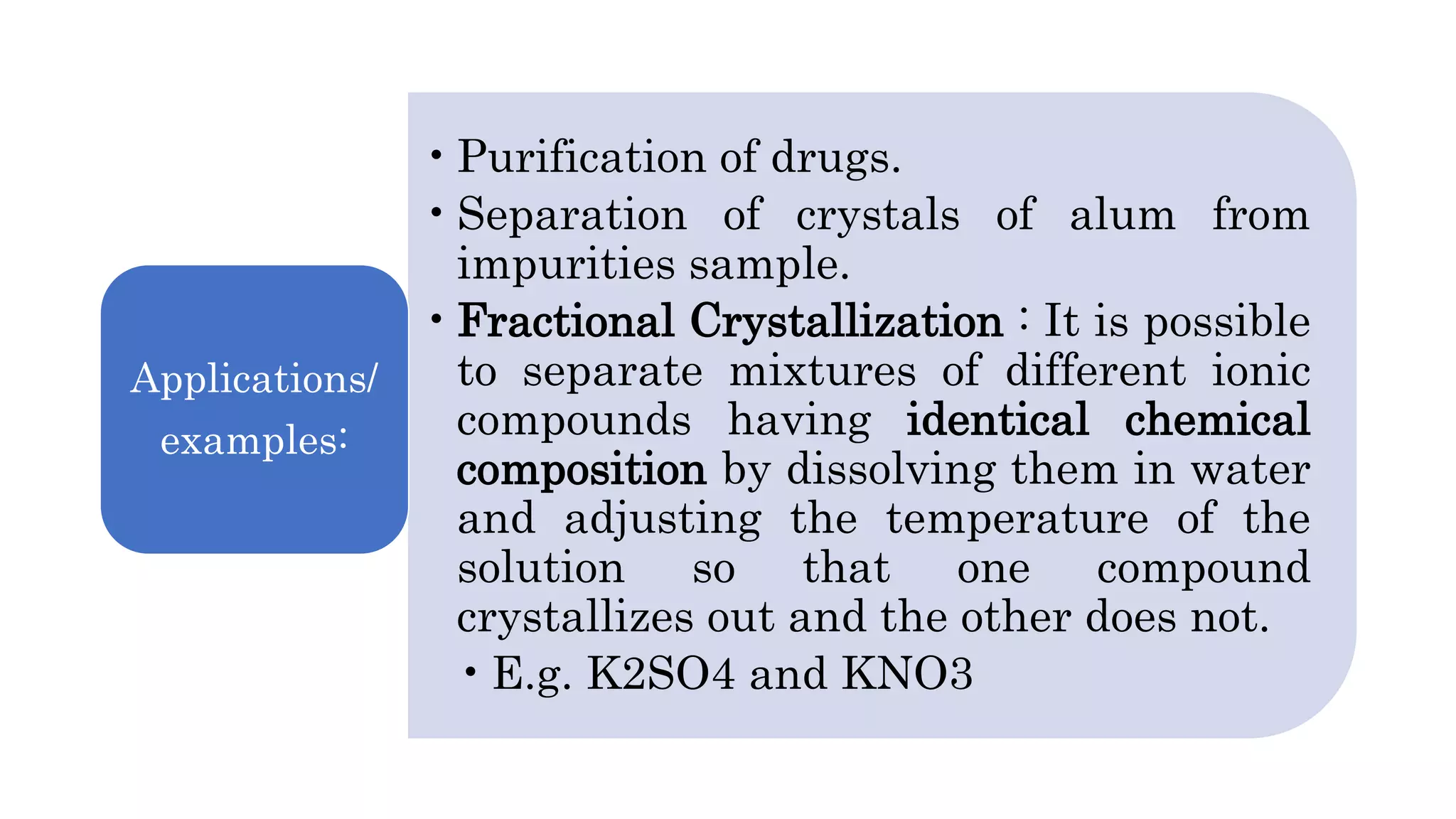 •Purification of drugs.
•Separation of crystals of alum from
impurities sample.
•Fractional Crystallization : It is possible
to separate mixtures of different ionic
compounds having identical chemical
composition by dissolving them in water
and adjusting the temperature of the
solution so that one compound
crystallizes out and the other does not.
•E.g. K2SO4 and KNO3
Applications/
examples:
 