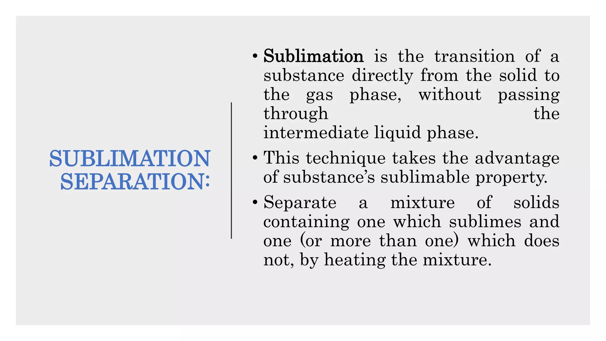 SUBLIMATION
SEPARATION:
• Sublimation is the transition of a
substance directly from the solid to
the gas phase, without passing
through the
intermediate liquid phase.
• This technique takes the advantage
of substance’s sublimable property.
• Separate a mixture of solids
containing one which sublimes and
one (or more than one) which does
not, by heating the mixture.
 