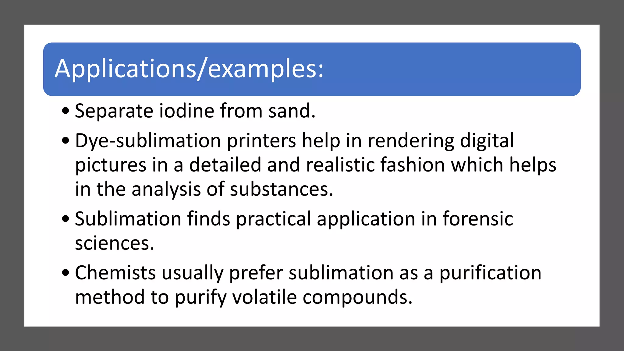 Applications/examples:
• Separate iodine from sand.
• Dye-sublimation printers help in rendering digital
pictures in a detailed and realistic fashion which helps
in the analysis of substances.
• Sublimation finds practical application in forensic
sciences.
• Chemists usually prefer sublimation as a purification
method to purify volatile compounds.
 
