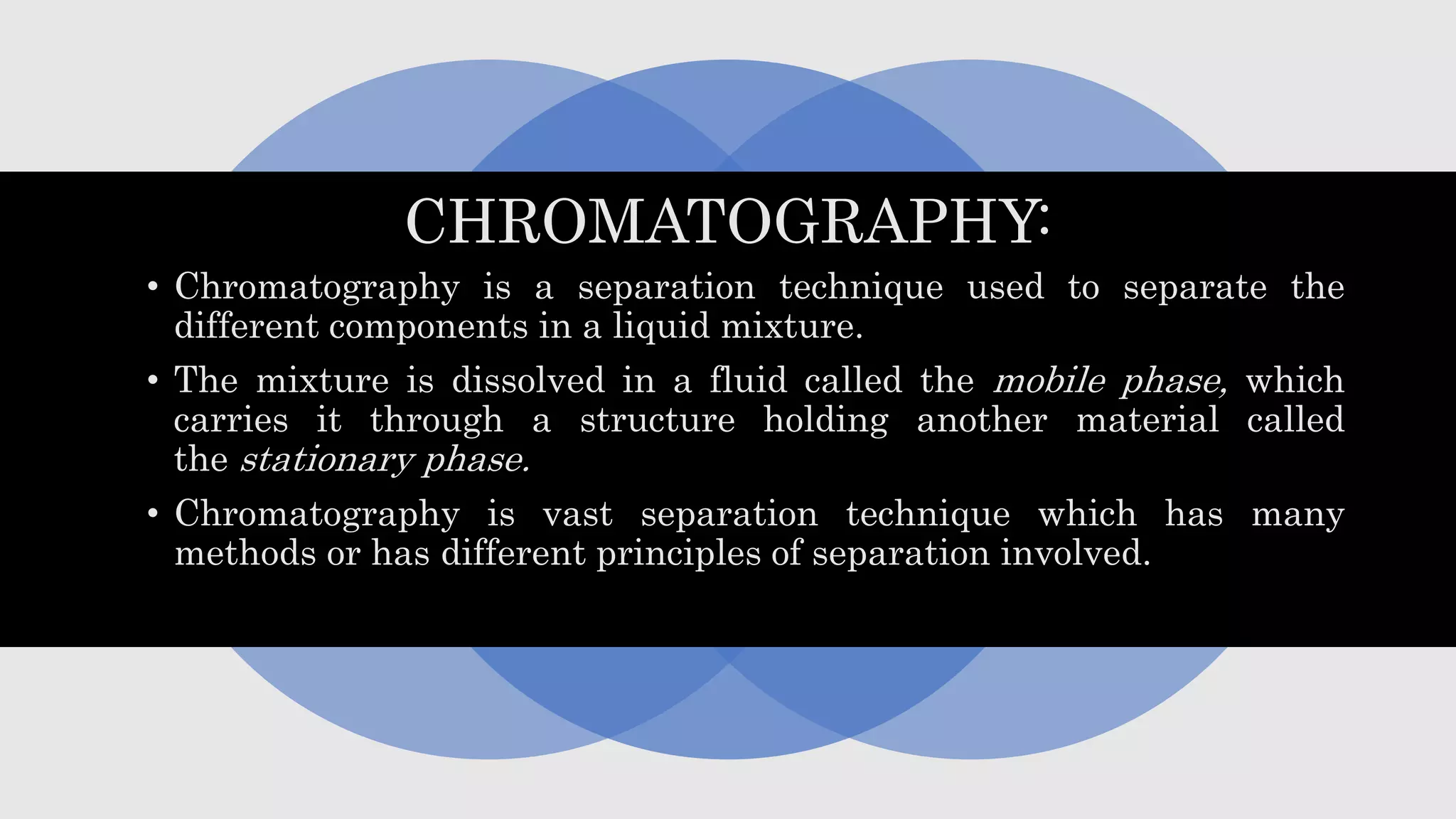 CHROMATOGRAPHY:
• Chromatography is a separation technique used to separate the
different components in a liquid mixture.
• The mixture is dissolved in a fluid called the mobile phase, which
carries it through a structure holding another material called
the stationary phase.
• Chromatography is vast separation technique which has many
methods or has different principles of separation involved.
 
