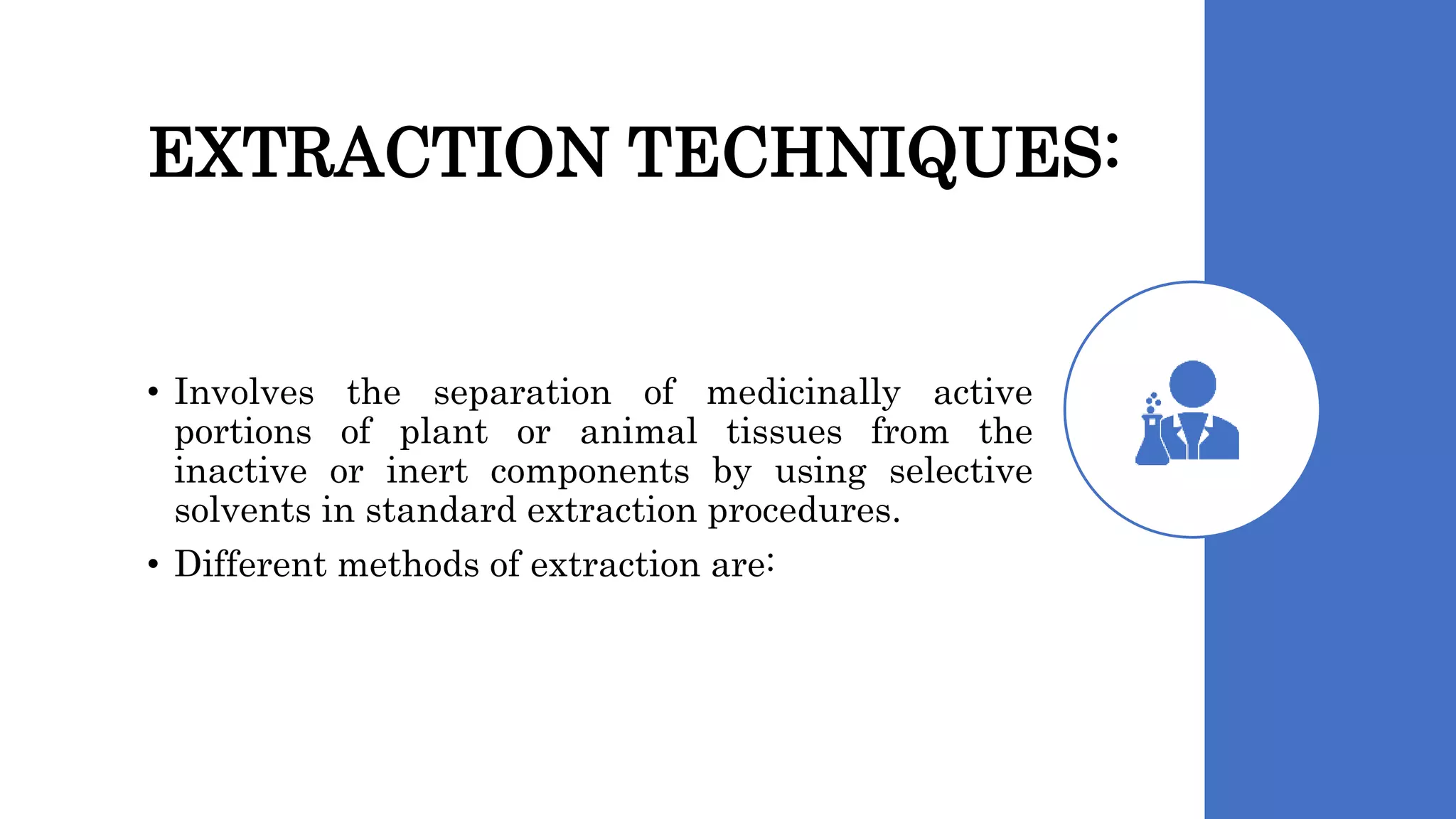 EXTRACTION TECHNIQUES:
• Involves the separation of medicinally active
portions of plant or animal tissues from the
inactive or inert components by using selective
solvents in standard extraction procedures.
• Different methods of extraction are:
 