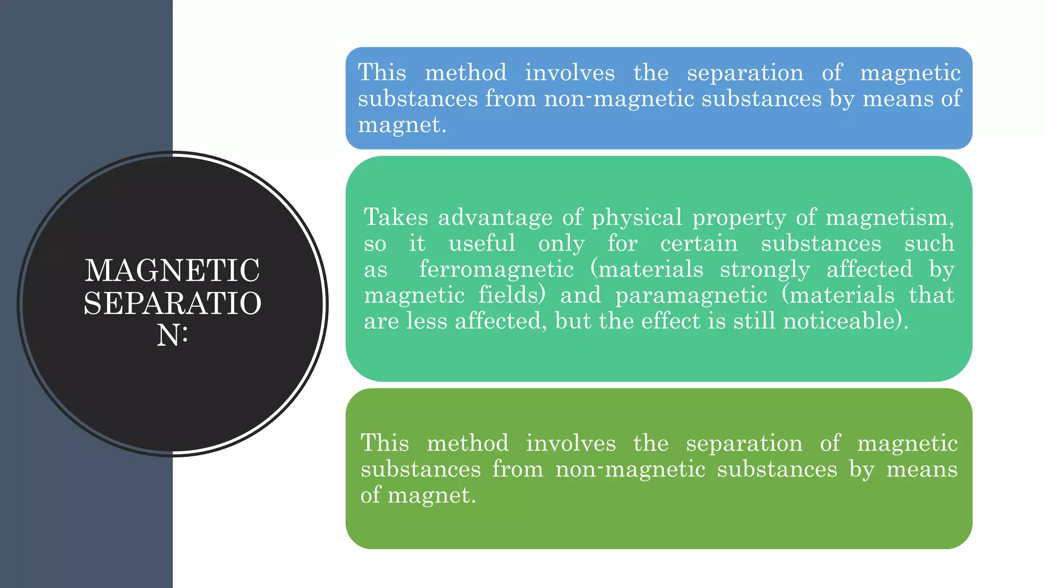 MAGNETIC
SEPARATIO
N:
This method involves the separation of magnetic
substances from non-magnetic substances by means of
magnet.
Takes advantage of physical property of magnetism,
so it useful only for certain substances such
as ferromagnetic (materials strongly affected by
magnetic fields) and paramagnetic (materials that
are less affected, but the effect is still noticeable).
This method involves the separation of magnetic
substances from non-magnetic substances by means
of magnet.
 