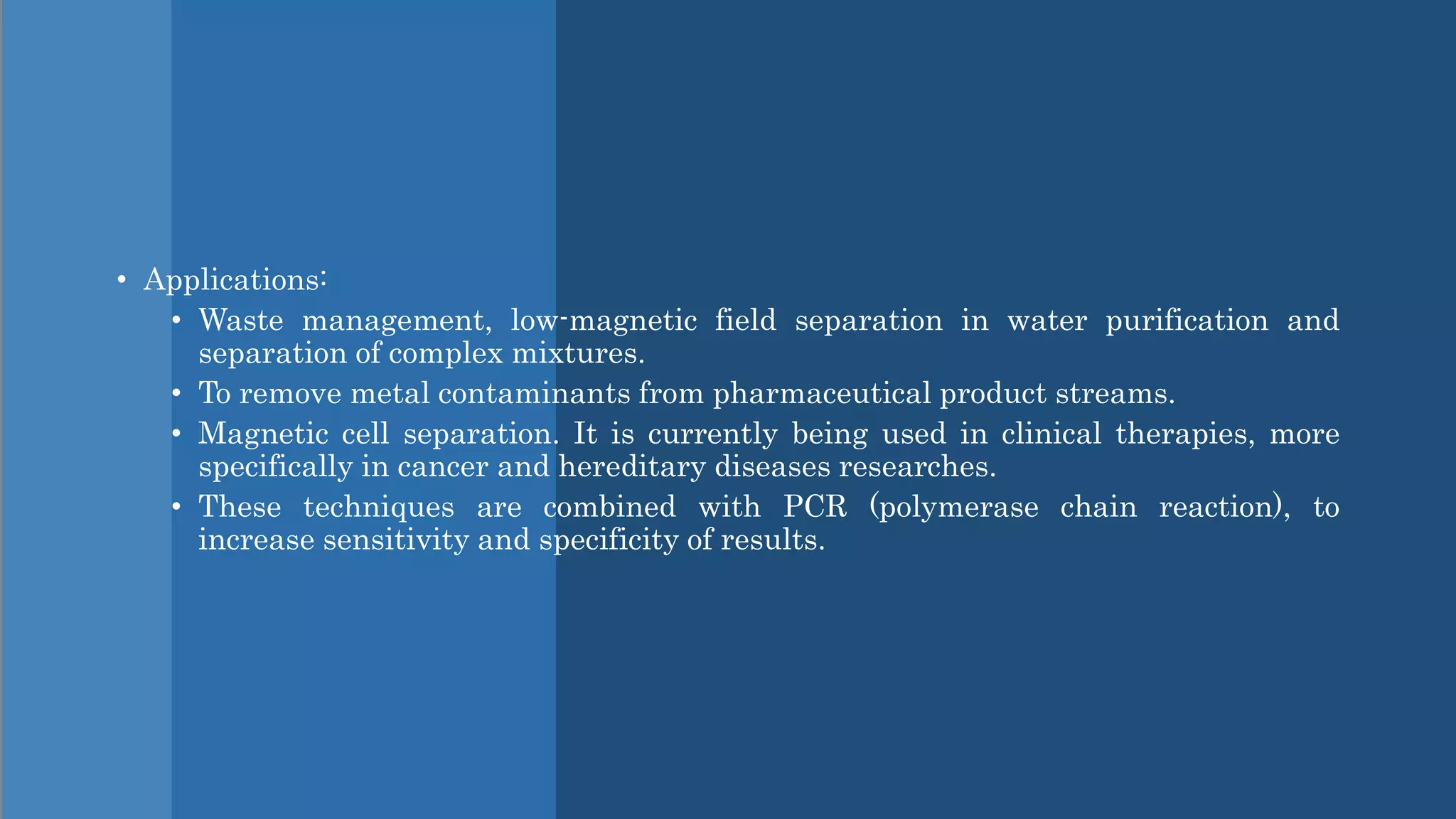• Applications:
• Waste management, low-magnetic field separation in water purification and
separation of complex mixtures.
• To remove metal contaminants from pharmaceutical product streams.
• Magnetic cell separation. It is currently being used in clinical therapies, more
specifically in cancer and hereditary diseases researches.
• These techniques are combined with PCR (polymerase chain reaction), to
increase sensitivity and specificity of results.
 