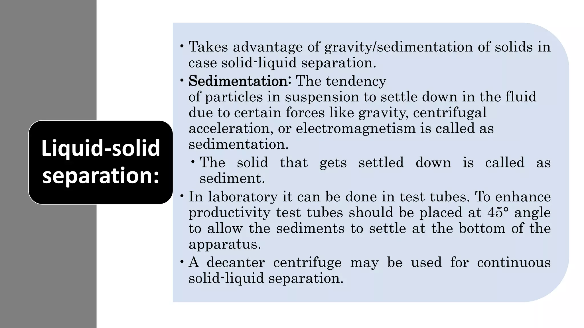 •Takes advantage of gravity/sedimentation of solids in
case solid-liquid separation.
•Sedimentation: The tendency
of particles in suspension to settle down in the fluid
due to certain forces like gravity, centrifugal
acceleration, or electromagnetism is called as
sedimentation.
•The solid that gets settled down is called as
sediment.
•In laboratory it can be done in test tubes. To enhance
productivity test tubes should be placed at 45° angle
to allow the sediments to settle at the bottom of the
apparatus.
•A decanter centrifuge may be used for continuous
solid-liquid separation.
Liquid-solid
separation:
 