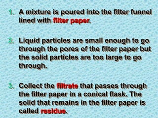 1. A mixture is poured into the filter funnel
lined with filter paper.
2. Liquid particles are small enough to go
through the pores of the filter paper but
the solid particles are too large to go
through.
3. Collect the filtrate that passes through
the filter paper in a conical flask. The
solid that remains in the filter paper is
called residue.
 