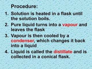 Procedure:
1. Solution is heated in a flask until
the solution boils.
2. Pure liquid turns into a vapour and
leaves the flask
3. Vapour is then cooled by a
condenser, which changes it back
into a liquid
4. Liquid is called the distillate and is
collected in a conical flask.
 