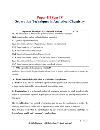 1 | P a g e
Dr.G.R.Bhagure S.Y.B.Sc. Sem-IV Study material
Paper-III Sem-IV
Separation Techniques in Analytical Chemistry
Separation Techniques in Analytical Chemistry (02 L)
1.1. An Introduction to Analytical Separations and its importance in analysis.
1.2. Estimation of an analyte without effecting separation.
1.3. Types of separation methods
1.3.1. Based on Solubilities (Precipitation, Filtration Crystallisation)
1.3.2. Based on Gravity- Centrifugation
1.3.3. Based on volatility-Distillation ;
1.3.4. Based on Electrical effects-Electrophoresis
1.3.5. Based on retention capacity of a Stationary Phase -Chromatography;
1.3.6. Based on distribution in two immiscible phases-Solvent Extraction;
1.3.7. Based on capacity to exchange with a resin-Ion Exchange;
• Why separation techniques are essential?
Matrix are interfering in the determination of analyte so to remove matrix separation techniques are
essential.
• Based on solubilities: filtration, precipitation, crystallization
i) Filtration: It is a physical method of separation technique in which undissolved solid present
in liquid can be separated by passing through sieve or filter paper.
ii) Precipitation: It is a chemical method of separation technique in which dissolved solid
present in liquid can be separated by precipitation reaction followed by passing through sieve or
filter paper.
iii) Crystallization: This method of separation can be used for purification of solids ( by
removing impurities) or can be used to separate two or more solids present in a mixture.
Basic principle involved in the crystallization is; less soluble salt /compound crystallize out
first and more soluble salt/ compound crystallizes later.
 