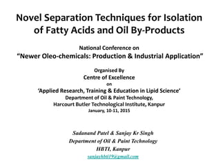 Novel Separation Techniques for Isolation
of Fatty Acids and Oil By-Products
National Conference on
“Newer Oleo-chemicals: Production & Industrial Application”
Organised By
Centre of Excellence
on
‘Applied Research, Training & Education in Lipid Science’
Department of Oil & Paint Technology,
Harcourt Butler Technological Institute, Kanpur
January, 10-11, 2015
Sadanand Patel & Sanjay Kr Singh
Department of Oil & Paint Technology
HBTI, Kanpur
sanjayhbti19@gmail.com
 