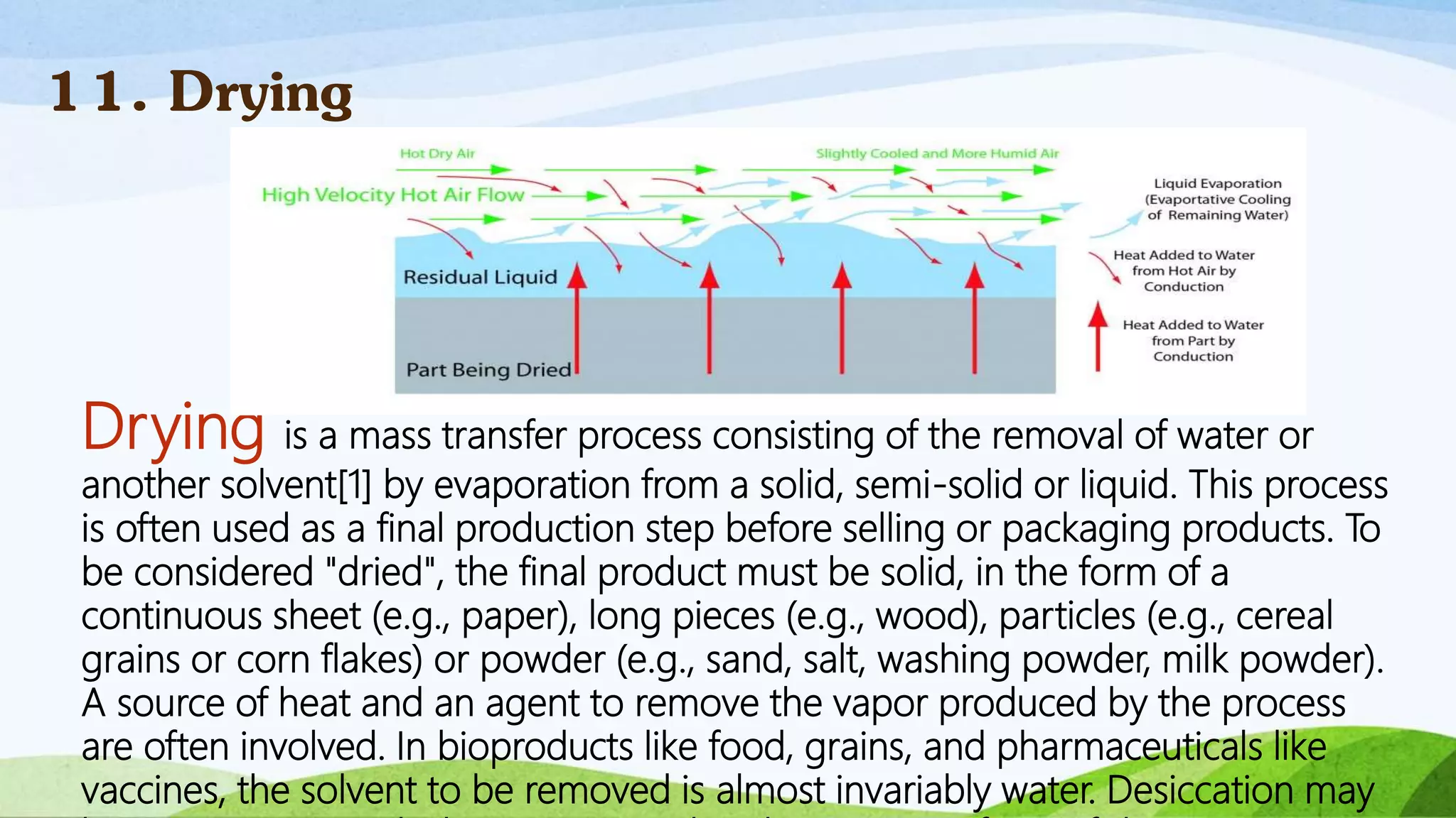 Drying is a mass transfer process consisting of the removal of water or
another solvent[1] by evaporation from a solid, semi-solid or liquid. This process
is often used as a final production step before selling or packaging products. To
be considered "dried", the final product must be solid, in the form of a
continuous sheet (e.g., paper), long pieces (e.g., wood), particles (e.g., cereal
grains or corn flakes) or powder (e.g., sand, salt, washing powder, milk powder).
A source of heat and an agent to remove the vapor produced by the process
are often involved. In bioproducts like food, grains, and pharmaceuticals like
vaccines, the solvent to be removed is almost invariably water. Desiccation may
11. Drying
 