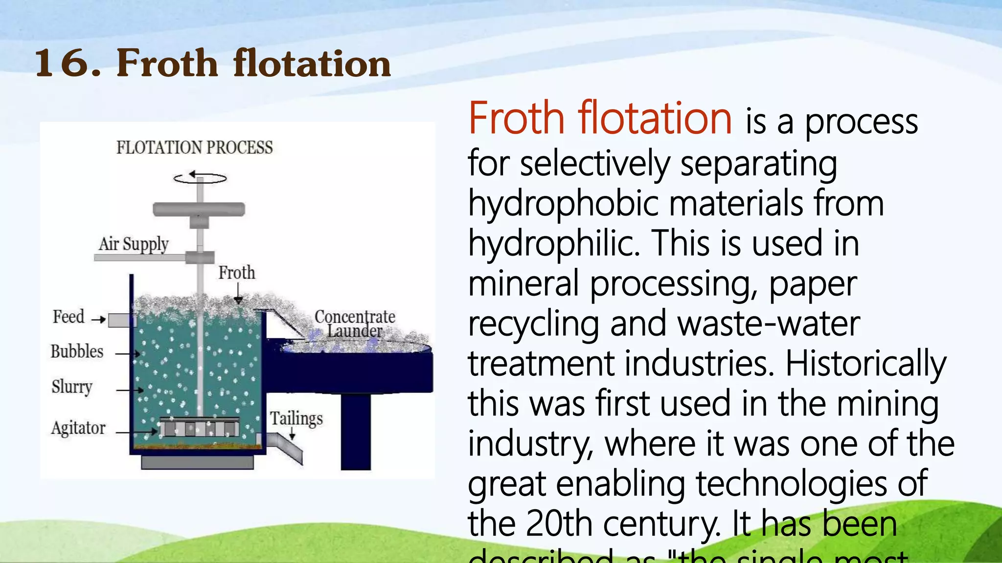Froth flotation is a process
for selectively separating
hydrophobic materials from
hydrophilic. This is used in
mineral processing, paper
recycling and waste-water
treatment industries. Historically
this was first used in the mining
industry, where it was one of the
great enabling technologies of
the 20th century. It has been
16. Froth flotation
 