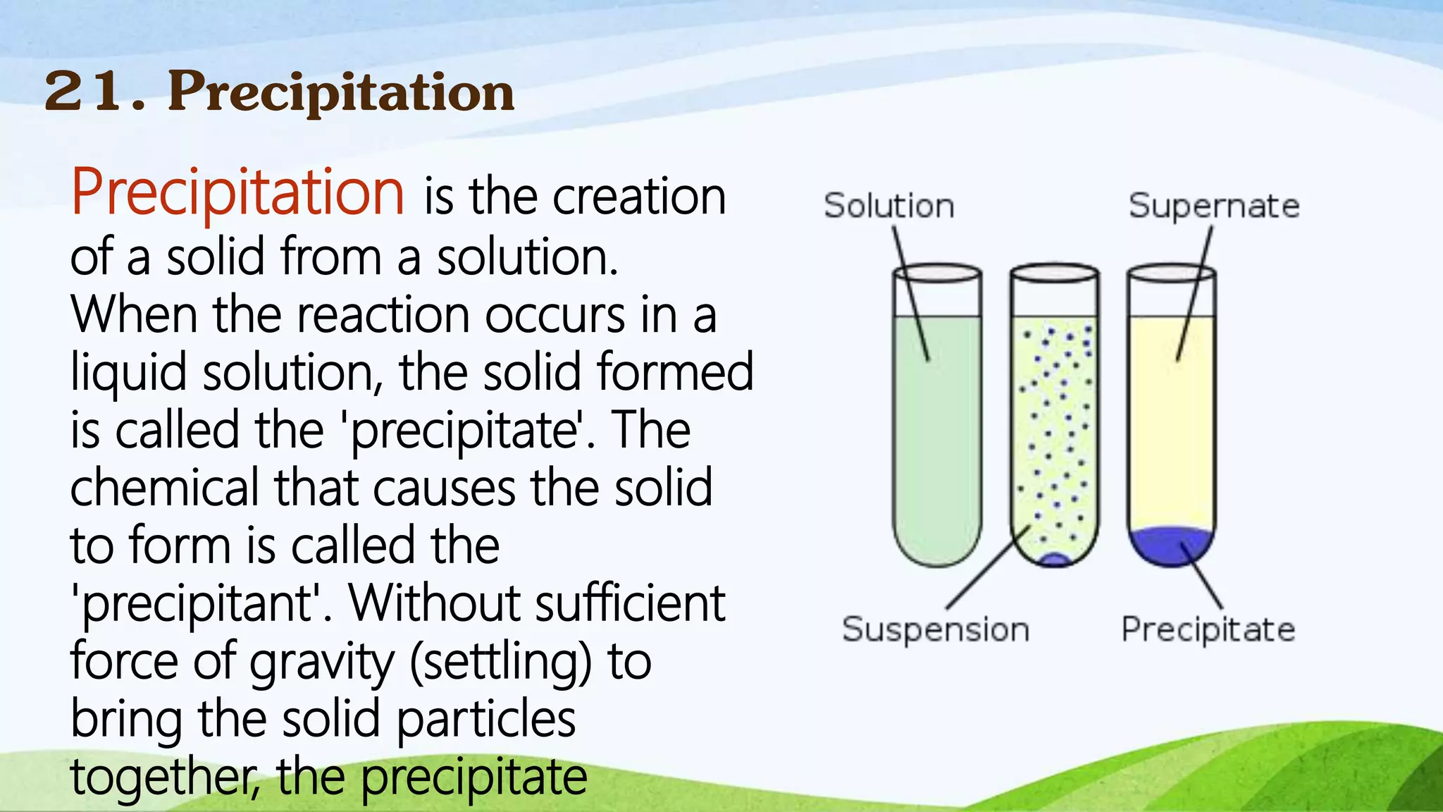 Precipitation is the creation
of a solid from a solution.
When the reaction occurs in a
liquid solution, the solid formed
is called the 'precipitate'. The
chemical that causes the solid
to form is called the
'precipitant'. Without sufficient
force of gravity (settling) to
bring the solid particles
together, the precipitate
21. Precipitation
 