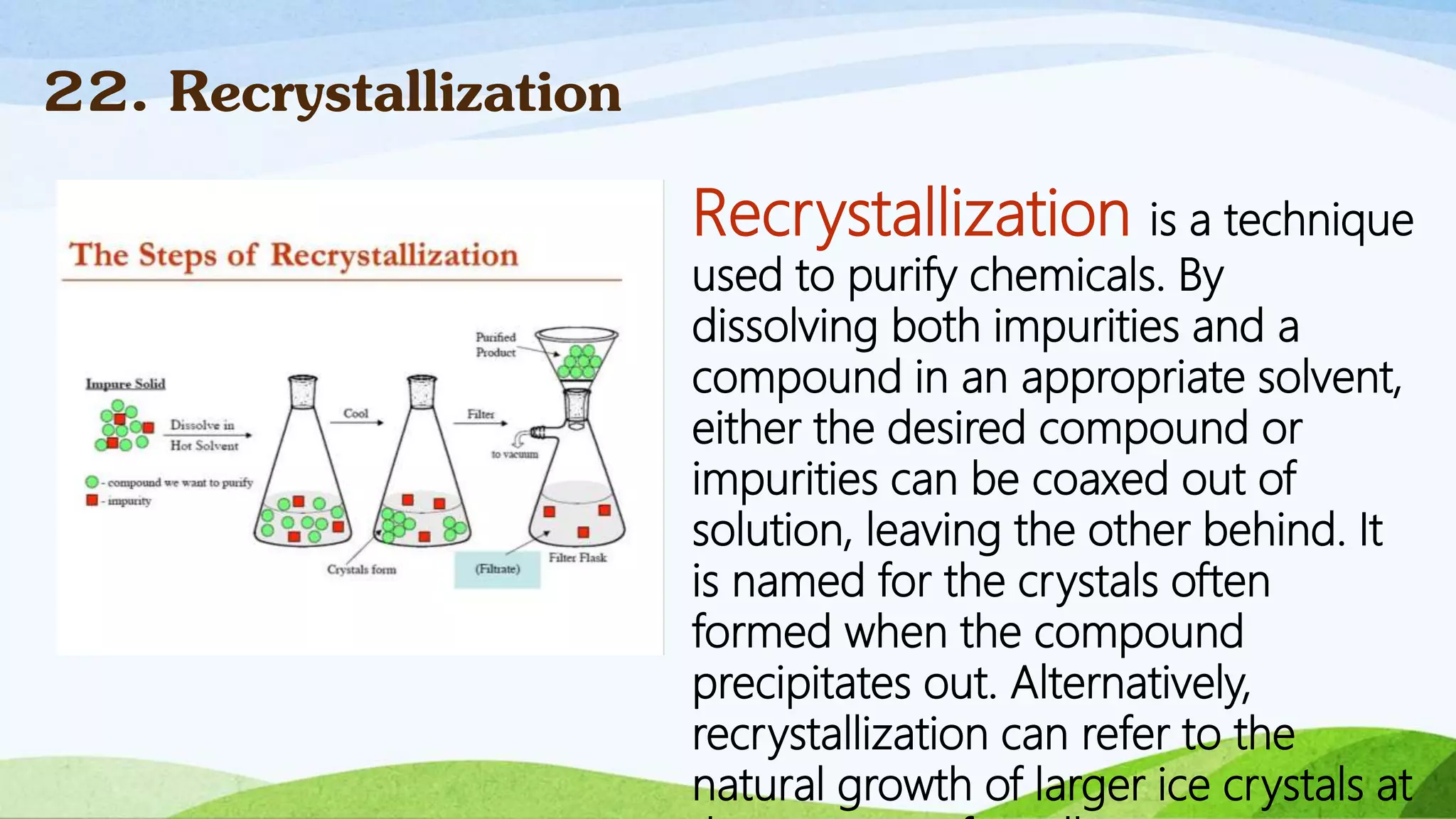 Recrystallization is a technique
used to purify chemicals. By
dissolving both impurities and a
compound in an appropriate solvent,
either the desired compound or
impurities can be coaxed out of
solution, leaving the other behind. It
is named for the crystals often
formed when the compound
precipitates out. Alternatively,
recrystallization can refer to the
natural growth of larger ice crystals at
22. Recrystallization
 