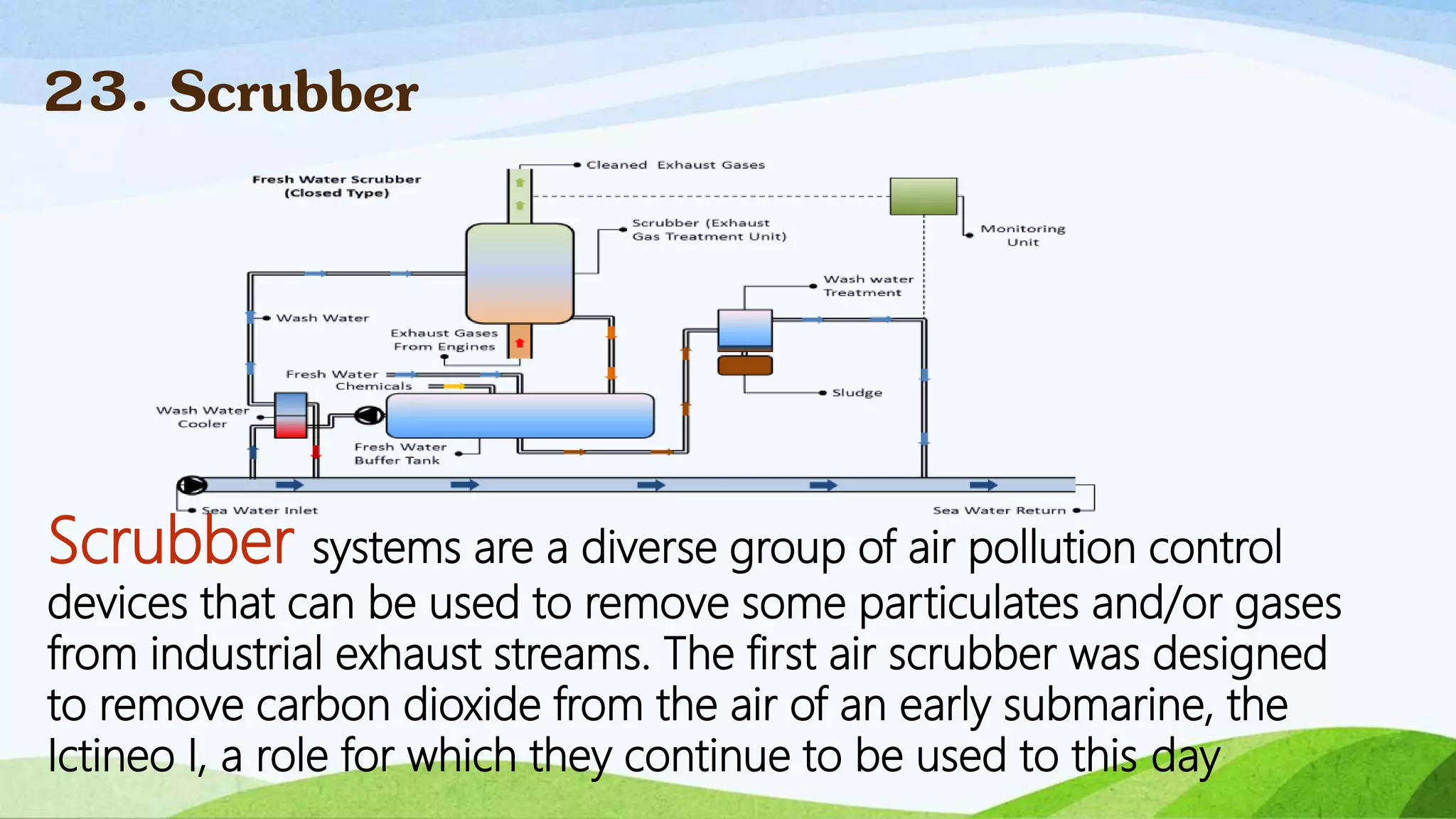 Scrubber systems are a diverse group of air pollution control
devices that can be used to remove some particulates and/or gases
from industrial exhaust streams. The first air scrubber was designed
to remove carbon dioxide from the air of an early submarine, the
Ictineo I, a role for which they continue to be used to this day
23. Scrubber
 
